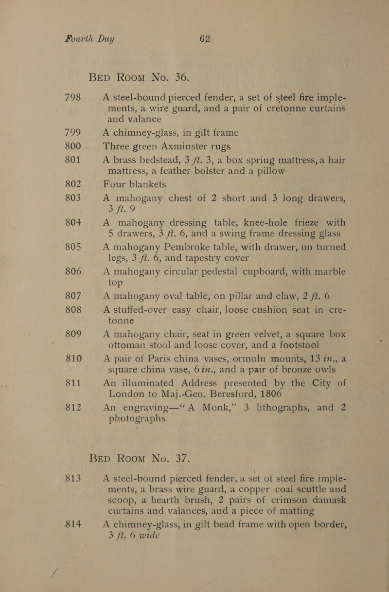 813 814 A steel-bound pierced fender, a set of steel fire imple- ments, a wire guard, and a pair of cretonne curtains and valance A chimney-glass, in gilt frame Three green Axminster rugs A brass bedstead, 3 ft. 3, a box spring mattress, a hair mattress, a feather bolster and a pillow Four blankets A mahogany chest of 2 short and 3 long drawers, Gift A mahogany dressing table, knee-hole frieze with 5 drawers, 3.ft. 6, and a swing frame dressing glass A wernt Pembroke table, with drawer, on turned legs, 3 ft. 6, and tapestry cover A PAR circular pedestal aa with marble top A stuffed-over easy chair, loose cushion seat in cre- tonne A mahogany chair, seat in green velvet, : a square box ottoman stool and loose cover, and a footstool A pair of Paris china vases, ormolu mounts, 13 77., a square china vase, 6in., and a pair of bronze owls An illuminated Address presented by the City of London to Maj.-Gen. Beresford, 1806 An engraving—‘ A Monk,’ 3 lithographs, and 2 photographs A steel-bound pierced fender, a set of steel fire imple- ments, a brass wire guard, a copper coal scuttle and scoop, a hearth brush, 2 pairs of crimson damask curtains and valances, and a piece of matting A chimney-glass, in gilt bead frame with open border, 3 ft. 6 wide