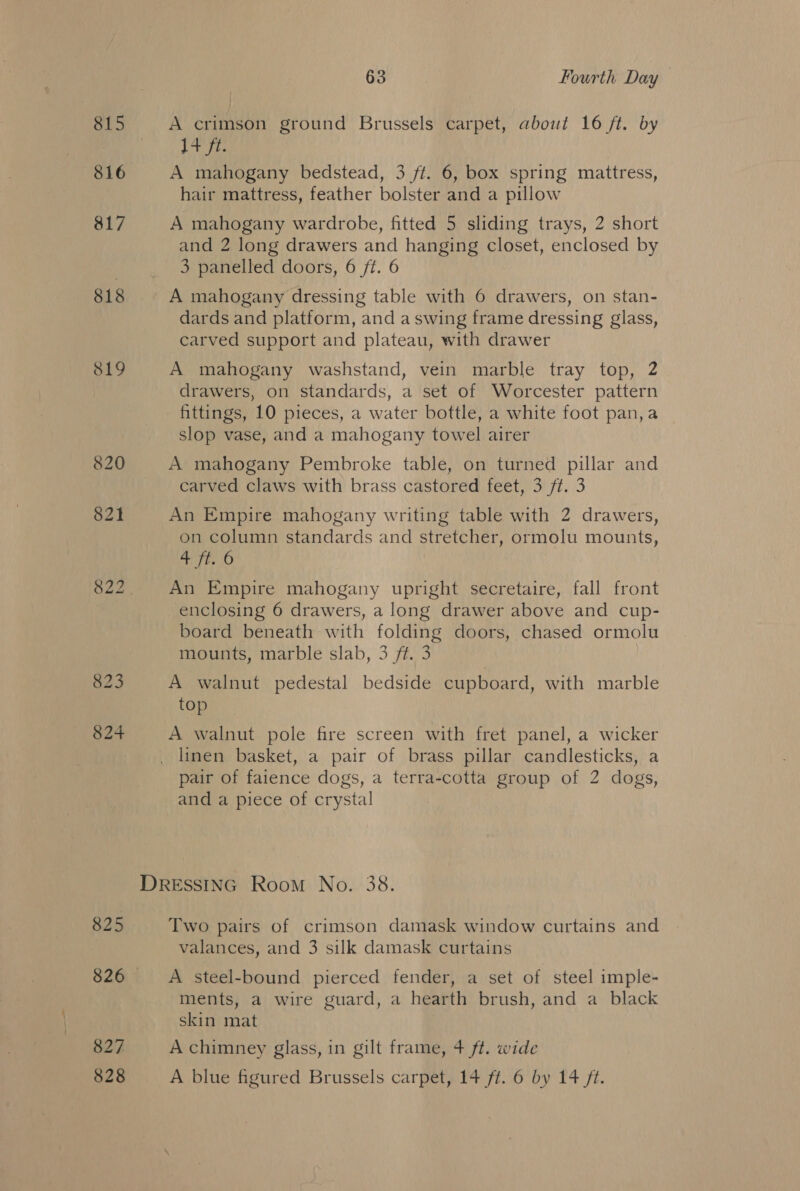 815 816 817 818 819 820 821 825 827 63 Fourth Day A crimson ground Brussels carpet, about 16 ft. by jaye A mahogany bedstead, 3 ft. 6, box spring mattress, hair mattress, feather bolster and a pillow A mahogany wardrobe, fitted 5 sliding trays, 2 short and 2 long drawers and hanging closet, enclosed by 3 panelled doors, 6 ft. 6 A mahogany dressing table with 6 drawers, on stan- dards and platform, and a swing frame dressing glass, carved support and plateau, with drawer A mahogany washstand, vein marble tray top, 2 drawers, on standards, a set of Worcester pattern fittings, 10 pieces, a water bottle, a white foot pan, a slop vase, and a mahogany towel airer A mahogany Pembroke table, on turned pillar and carved claws with brass castored feet, 3 ft. 3 An Empire mahogany writing table with 2 drawers, on column standards and stretcher, ormolu mounts, +} Tt. 6 An Empire mahogany upright secretaire, fall front enclosing 6 drawers, a long drawer above and cup- board beneath with folding doors, chased ormolu mounts, marble slab, 3 ft. 3 A walnut pedestal bedside cupboard, with marble top A walnut pole fire screen with fret panel, a wicker linen basket, a pair of brass pillar candlesticks, a pair of faience dogs, a terra-cotta group of 2 dogs, and a piece of crystal Two pairs of crimson damask window curtains and valances, and 3 silk damask curtains A steel-bound pierced fender, a set of steel imple- ments, a wire guard, a hearth brush, and a black skin mat A chimney glass, in gilt frame, 4 ft. wide