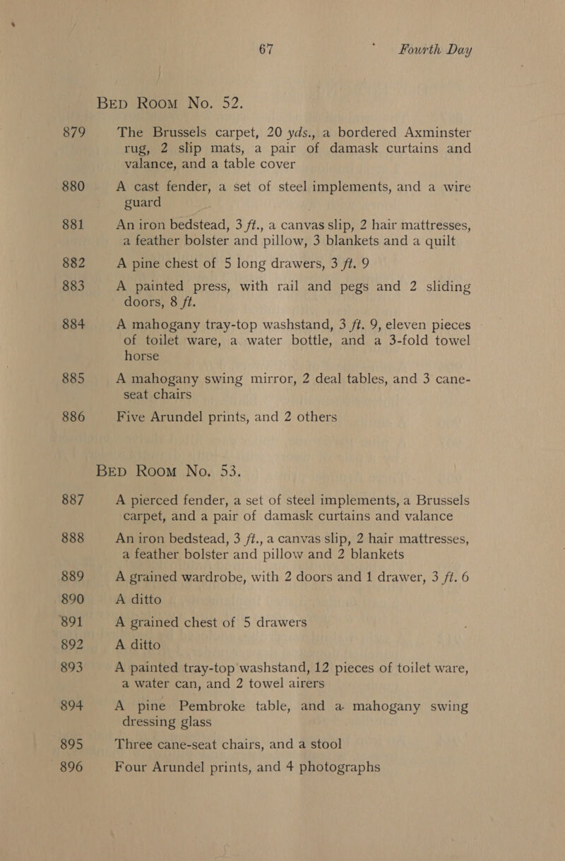 BED Room No. 52. 879 The Brussels carpet, 20 yds., a bordered Axminster rug, 2 slip mats, a pair of damask curtains and valance, and a table cover 880 A cast fender, a set of steel implements, and a wire guard 881 An iron bedstead, 3 ff., a canvas slip, 2 hair mattresses, a feather bolster and pillow, 3 blankets and a quilt 882 A pine chest of 5 long drawers, 3 ft. 9 883 A painted press, with rail and pegs and 2 sliding doors, 8 ft. 884 A mahogany tray-top washstand, 3 ft. 9, eleven pieces of toilet ware, a water bottle, and a 3-fold towel horse 885 A mahogany swing mirror, 2 deal tables, and 3 cane- seat chairs 886 Five Arundel prints, and 2 others BED Room No. 53. 887 A pierced fender, a set of steel implements, a Brussels carpet, and a pair of damask curtains and valance 888 An iron bedstead, 3 ft., a canvas slip, 2 hair mattresses, a feather bolster and pillow and 2 blankets 889 A grained wardrobe, with 2 doors and 1 drawer, 3 ft. 6 890 A ditto 891 A grained chest of 5 drawers 892 A ditto 893 A painted tray-top washstand, 12 pieces of toilet ware, a water can, and 2 towel airers 894 A pine Pembroke table, and a. mahogany swing dressing glass 895 Three cane-seat chairs, and a stool — 896 Four Arundel prints, and 4 photographs
