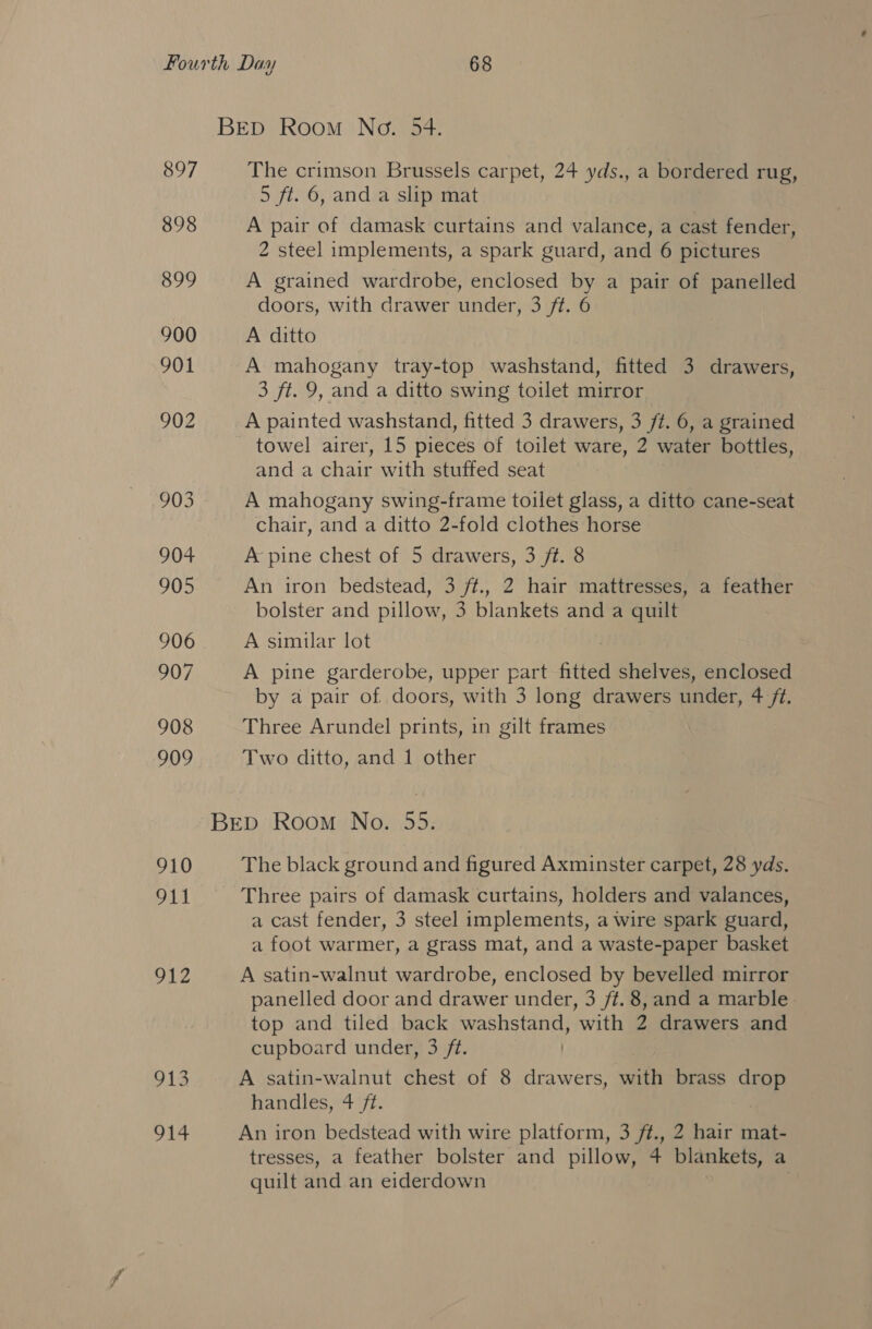 BED Room No. 54. 897 The crimson Brussels carpet, 24 yds., a bordered rug, 5 ft. 6, and a slip mat 898 A pair of damask curtains and valance, a cast fender, 2 steel implements, a spark guard, and 6 pictures 899 A grained wardrobe, enclosed by a pair of panelled doors, with drawer under, 3 ft. 6 900 A ditto 901 A mahogany tray-top washstand, fitted 3 drawers, 3 ft. 9, and a ditto swing toilet mirror 902 A painted washstand, fitted 3 drawers, 3 ft. 6, a grained towel airer, 15 pieces of toilet ware, 2 water bottles, and a chair with stuffed seat 903 A mahogany swing-frame toilet glass, a ditto cane-seat chair, and a ditto 2-fold clothes horse 904 A pine chest of 5 drawers, 3 ft. 8 905 An iron ‘bedstead, 3 ft., 2 hair smattressessea teather bolster and pillow, 3 blankets and a quilt 906. ~=A similar lot 907 A pine garderobe, upper part fitted shelves, enclosed by a pair of doors, with 3 long drawers under, 4 ft. 908 Three Arundel prints, in gilt frames 909 Two ditto, and 1 other BED Room No. 55. 910 The black ground and figured Axminster carpet, 28 yds. Dil Three pairs of damask curtains, holders and valances, a cast fender, 3 steel implements, a wire spark guard, a foot warmer, a grass mat, and a waste-paper basket 912 A satin-walnut wardrobe, enclosed by bevelled mirror panelled door and drawer under, 3 ft. 8, and a marble top and tiled back washstand, with 2 drawers and cupboard under, 3 ft. 913 A satin-walnut chest of 8 drawers, with brass drop handles, 4 ft. 914 An iron bedstead with wire platform, 3 ft., 2 hair mat- tresses, a feather bolster and pillow, 4 blankets, a quilt and an eiderdown )