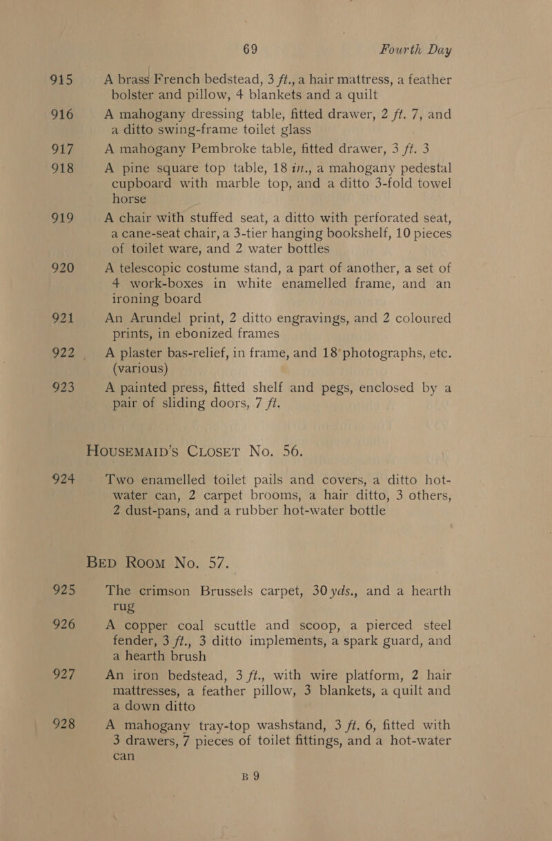 915 916 917 918 ee 920 921 923 924 225 926 927 928 69 Fourth Day A brass French bedstead, 3 ft., a hair mattress, a feather bolster and pillow, 4 blankets and a quilt A mahogany dressing table, fitted drawer, 2 ff. 7, and a ditto swing-frame toilet glass A mahogany Pembroke table, fitted drawer, 3 ft. 3 A pine square top table, 18 im., a mahogany pedestal cupboard with marble top, and a ditto 3-fold towel horse A chair with stuffed seat, a ditto with perforated seat, a cane-seat chair, a 3-tier hanging bookshelf, 10 pieces of toilet ware, and 2 water bottles A telescopic costume stand, a part of another, a set of 4 work-boxes in white enamelled frame, and an ironing board An Arundel print, 2 ditto engravings, and 2 coloured prints, in ebonized frames A plaster bas-relief, in frame, and 18’ photographs, etc. (various) A painted press, fitted shelf and pegs, enclosed by a pair of sliding doors, 7 ft. Two enamelled toilet pails and covers, a ditto hot- water can, 2 carpet brooms, a hair ditto, 3 others, 2 dust-pans, and a rubber hot-water bottle The crimson Brussels carpet, 30 yds., and a hearth rug A copper coal scuttle and scoop, a pierced steel fender, 3 ft., 3 ditto implements, a spark guard, and a hearth brush An iron bedstead, 3 ft., with wire platform, 2 hair mattresses, a feather pillow, 3 blankets, a quilt and a down ditto A mahogany tray-top washstand, 3 ft, 6, fitted with 3 drawers, 7 pieces of toilet fittings, and a hot-water can BY