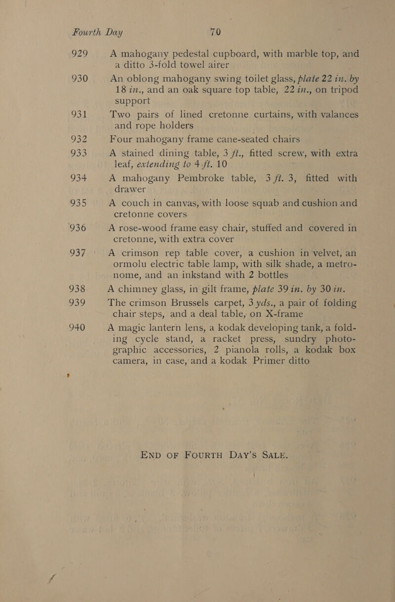 2) A mahogany pedestal cupboard, with marble top, and a ditto 3-fold towel airer An oblong mahogany swing toilet glass, plate 22 in. by 18 in., and an oak square top table, 22 i., on tripod support Two pairs of lined cretonne curtains, with valances and rope holders Four mahogany frame cane-seated chairs A stained dining table, 3 ft., fitted screw, with extra leaf, extending to +.ft. 10 A mahogany Pembroke table, 3 ft. 3, fitted with drawer A couch in canvas, with loose squab and cushion and cretonne covers A rose-wood frame easy chair, stuffed and covered in cretonne, with extra cover A crimson rep table cover, a cushion in velvet, an ormolu electric table lamp, with silk shade, a metro- nome, and an inkstand with 2 bottles A chimney glass, in gilt frame, plate 39 in. by 30 in. The crimson Brussels carpet, 3 yds., a pair of folding chair steps, and a deal table, on X-frame A magic lantern lens, a kodak developing tank, a fold- ing cycle stand, a racket press, sundry photo- graphic accessories, 2 pianola rolls, a kodak box Camera, 1n case, and a kodak Primer ditto END OF FOURTH DaAy’s SALE.