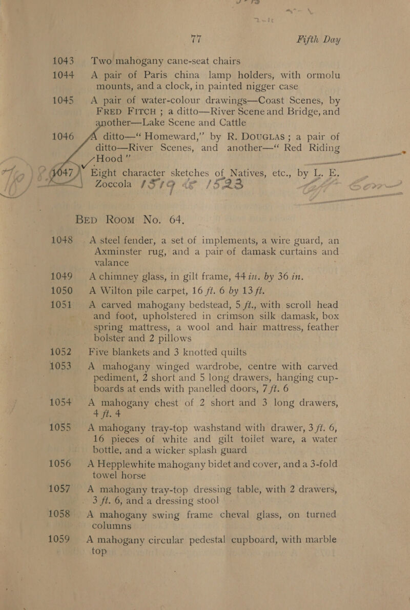 ee er Fifth Day 1043. Two mahogany cane-seat chairs 1044 A pair of Paris china lamp holders, with ormolu mounts, and a clock, in painted nigger case 1045 A pair of water-colour drawings—Coast Scenes, by FRED FITCH ; a ditto—River Scene and Bridge, and other—Lake Scene and Cattle ditto—‘‘ Homeward,” by R. DOUGLAS; a pair of ditto—River Scenes, and another—‘ Red Riding    Eight character sketches of Natives, etc., by L. E. BED Room No. 64. 1048 . A steel fender, a set of implements, a wire guard, an Axminster rug, and a pair of damask curtains and valance 1049 Achimney glass, in gilt frame, 4477. by 36 in. 1050 A Wilton pile carpet, 16 ft. 6 by 13 ft. 1051 A carved mahogany bedstead, 5 ft., with scroll head - and foot, upholstered in crimson silk damask, box spring mattress, a wool and hair mattress, feather eee | WOlster and 2 pillows 1052 ~—s Five blankets and 3 knotted quilts 1053. A mahogany winged wardrobe, centre with carved | pediment, 2 short and 5 long drawers, hanging cup- boards at ends with panelled doors, 7 ft. 6 1054+ A mahogany chest of 2 short and 3 long drawers, ah a 1055 A mahogany tray-top washstand with drawer, 3 ft. 6, 16 pieces of white and gilt toilet ware, a water bottle, and a wicker splash guard 1056 &lt;A Hepplewhite mahogany bidet and cover, and a 3-fold towel horse 1057. A mahogany tray-top resi table, with 2 drawers, _. 3 ft. 6, and a dressing stool 1058 A mahogany swing frame cheval glass, on turned ~ columns 1059 A mahogany circular pedestal cupboard, with marble top