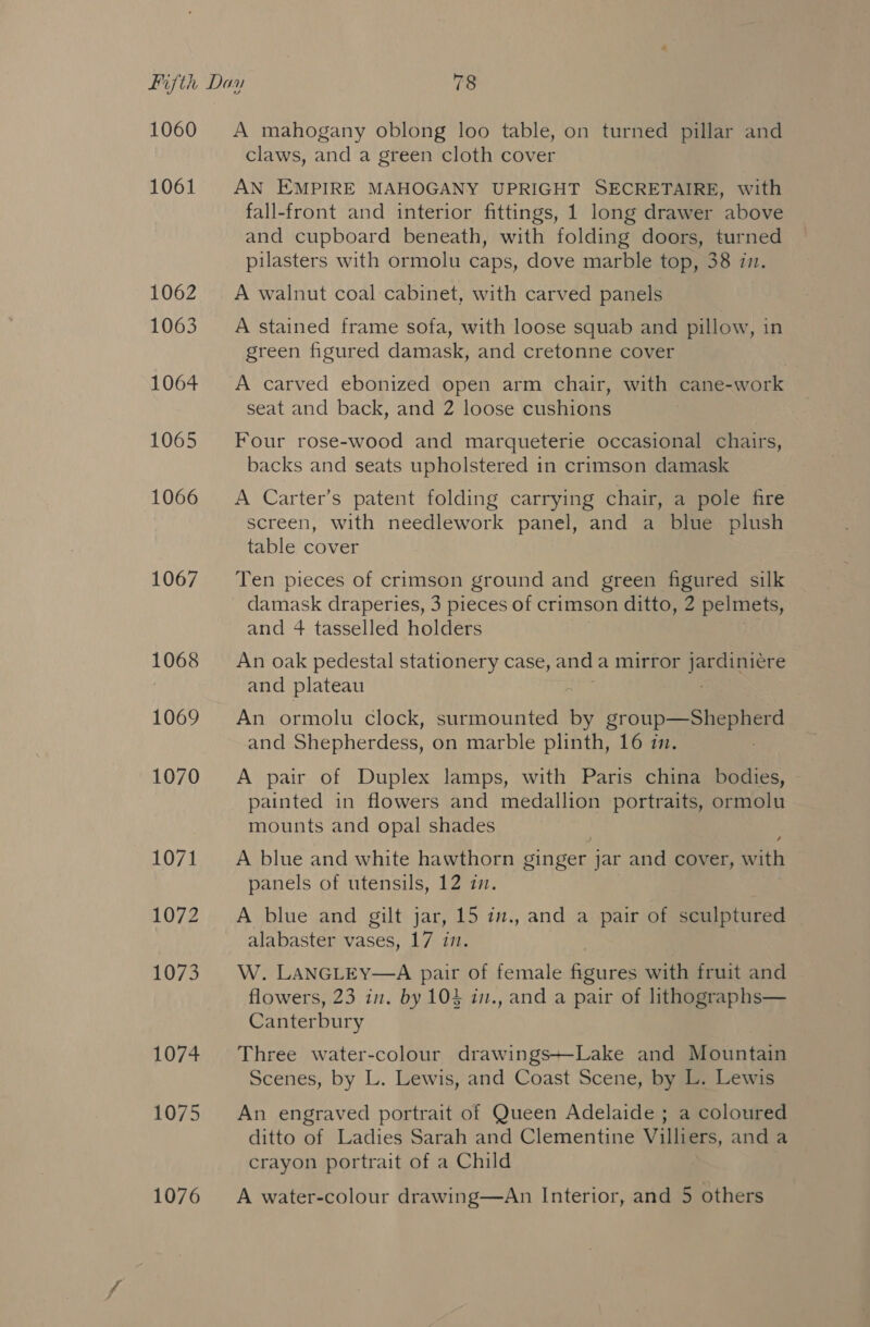 1060 1061 1062 1063 1064 1065 1066 1067 1068 1069 1070 1071 1072 1073 1074 1075 1076 A mahogany oblong loo table, on turned pillar and claws, and a green cloth cover AN EMPIRE MAHOGANY UPRIGHT SECRETAIRE, with fall-front and interior fittings, 1 long drawer above and cupboard beneath, with folding doors, turned pilasters with ormolu caps, dove marble top, 38 ii. A walnut coal cabinet, with carved panels A stained frame sofa, with loose squab and pillow, in green figured damask, and cretonne cover A carved ebonized open arm chair, with cane-work seat and back, and 2 loose cushions Four rose-wood and marqueterie occasional chairs, backs and seats upholstered in crimson damask A Carter’s patent folding carrying chair, a pole fire screen, with needlework panel, and a blue plush table cover Ten pieces of crimson ground and green figured silk damask draperies, 3 pieces of crimson ditto, 2 pelmets, and 4 tasselled holders An oak pedestal stationery case, and a mirror eae and plateau | An ormolu clock, surmounted by gr uP ee and Shepherdess, on marble plinth, 16 7. A pair of Duplex lamps, with Paris china bodies, painted in flowers and medallion portraits, ormolu mounts and opal shades A blue and white hawthorn singet. jar and cover, Sati panels of utensils, 12 zm. A blue and gilt jar, 15 in., and a pair of sculptured alabaster vases, 17 im. W. LANGLEY—A pair of female figures with fruit and flowers, 23 in. by 104 in., and a pair of lithographs— Canterbury Three water-colour drawings~-Lake and Mountain Scenes, by L. Lewis, and Coast Scene, by L. Lewis An engraved portrait of Queen Adelaide ; a coloured ditto of Ladies Sarah and Clementine Villiers, and a crayon portrait of a Child A water-colour drawing—An Interior, and 5 others