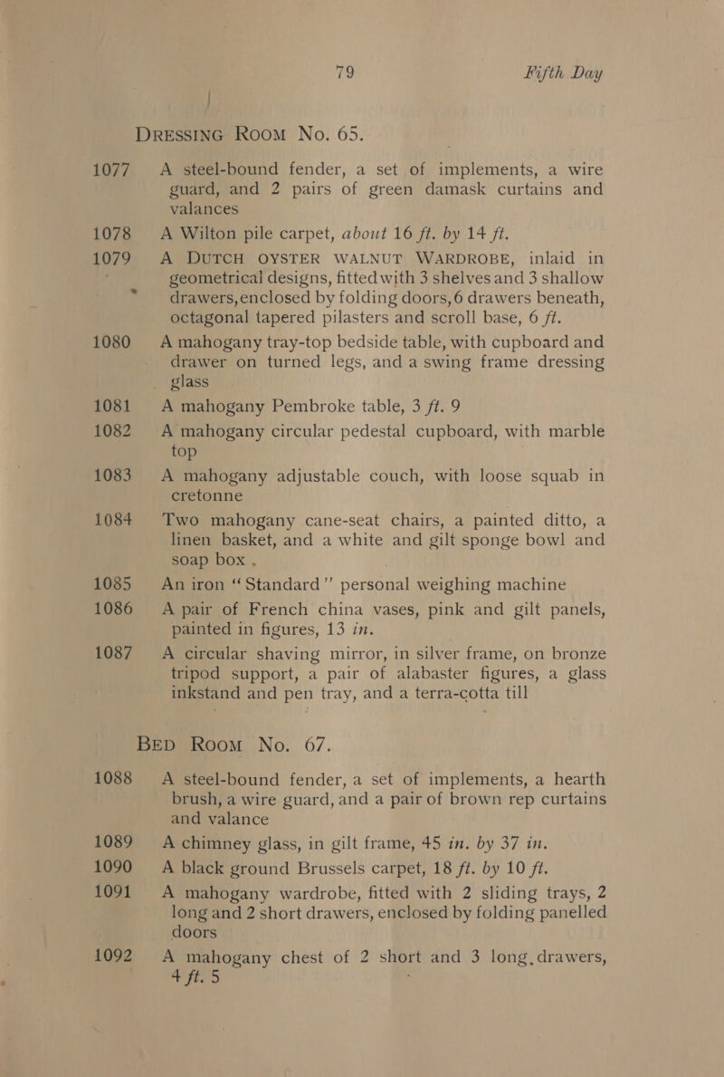 DRESSING Room No. 65. 1077. A steel-bound fender, a set of implements, a wire guard, and 2 pairs of green damask curtains and valances 1078 A Wilton pile carpet, about 16 ft. by 14 ft. 1079 A DUTCH OYSTER WALNUT WARDROBE, inlaid in . geometrical designs, fitted with 3 shelves and 3 shallow drawers, enclosed by folding doors, 6 drawers beneath, octagonal tapered pilasters and scroll base, 6 ft. 1080 A mahogany tray-top bedside table, with cupboard and _ drawer on turned legs, and a swing frame dressing _ glass 1081 A mahogany Pembroke table, 3 ft. 9 1082 A mahogany circular pedestal cupboard, with marble top 1083. A mahogany adjustable couch, with loose squab in cretonne | 1084 Two mahogany cane-seat chairs, a painted ditto, a linen basket, and a white and gilt sponge bow! and soap box . | 1085 An iron “Standard” personal weighing machine 1086 A pair of French china vases, pink and gilt panels, painted in figures, 13 in. 1087 =A circular shaving mirror, in silver frame, on bronze tripod support, a pair of alabaster figures, a glass inkstand and pen tray, and a terra-cotta till BED Room No. 6/7. 1088 A steel-bound fender, a set of implements, a hearth brush, a wire guard, and a pair of brown rep curtains and valance 1089 =A chimney glass, in gilt frame, 45 in. by 37 in. 1090 =A black ground Brussels carpet, 18 ft. by 10 ft. 1091 A mahogany wardrobe, fitted with 2 sliding trays, 2 long and 2 short drawers, enclosed by folding panelled doors 1092 A mahogany chest of 2 short and 3 long,drawers, wires,