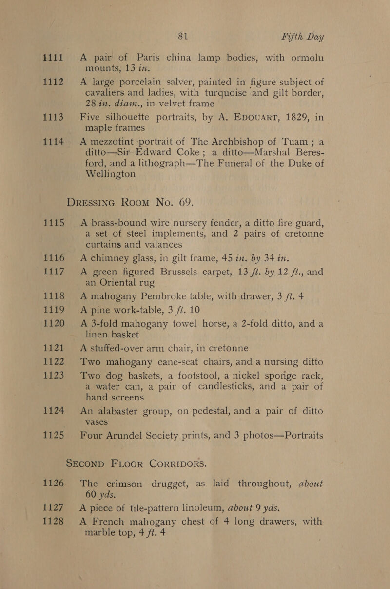 1111 A pair of Paris china lamp bodies, with ormolu mounts, 13 in. 1112. A large porcelain salver, painted in figure subject of cavaliers and ladies, with turquoise and gilt border, 28 in. diam., in velvet frame 1113. + Five silhouette portraits, by A. EDOUART, 1829, in maple frames 1114 =A mezzotint -portrait of The Archbishop of Tuam; a ditto—Sir Edward Coke; a ditto—Marshal Beres- ford, and a lithograph—The Funeral of the Duke of Wellington DRESSING Room No. 69. 1115 A brass-bound wire nursery fender, a ditto fire guard, a set of steel implements, and 2 pairs of cretonne curtains and valances 1116 A chimney glass, in gilt frame, 45 in. by 34 in. 1117. A green figured Brussels carpet, 13 ft. by 12 ft., and an Oriental rug 1118 A mahogany Pembroke table, with drawer, 3 ft. 4 1119 A pine work-table, 3 ft. 10 1120 A 3-fold mahogany towel horse, a 2-fold ditto, and a linen basket 1121 A stuffed-over arm chair, in cretonne 1122 Two mahogany cane-seat chairs, and a nursing ditto 1123 Two dog baskets, a footstool, a nickel sponge rack, a water can, a pair of candlesticks, and a pair of hand screens 1124 An alabaster group, on pedestal, and a pair of ditto vases 1125 Four Arundel Society prints, and 3 photos—Portraits SECOND FLOOR CORRIDORS. 1126 The crimson drugget, as laid throughout, about 60 yds. 1127 A piece of tile-pattern linoleum, about 9 yds. 1128 &lt;A French mahogany chest of 4 long drawers, with marble top, 4 ft. 4