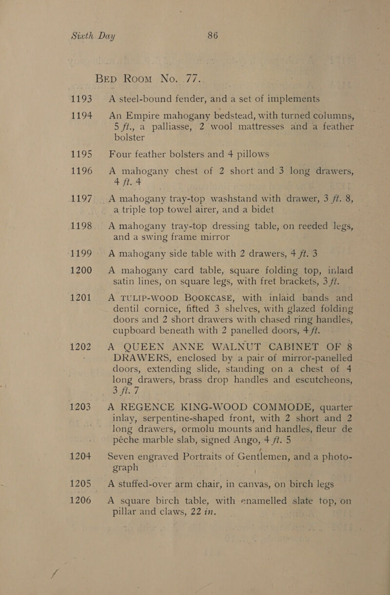 1193 119% 1195 1196 1197 1200 1202 1203 A steel-bound fender, and a set of iniplememie An Empire mahogany bedstead, with turned columns, 5 ft., a palliasse, 2 wool mattresses and a feather bolster ) Four feather bolsters and 4 pillows A mahogany chest of 2 short and’3 long wih ta 4 ft. 4 a triple top towel airer, and a bidet A mahogany tray-top dressing table, on reeded legs, and a swing frame mirror A mahogany side table with 2 drawers, 4 ft. 3 A mahogany card table, square folding top, inlaid satin lines, on square legs, with fret brackets, 3 ft. . A TULIP-WOOD BOOKCASE, with inlaid bands and dentil. cornice, fitted 3 shelves, with glazed folding doors and 2 short drawers with chased ring handles, cupboard beneath with 2 panelled doors, 4 ft. A QUEEN ANNE WALNUT CABINET OF 8 DRAWERS, enclosed by a pair of mirror-panelled doors, extending slide, standing on a chest of 4 long drawers, brass drop handles and escutcheons, 3 ft. 7 A REGENCE KING-WOOD COMMODE, quarter inlay, serpentine-shaped front, with 2 short and 2 long drawers, ormolu mounts and handles, fleur de péche marble slab, signed Ango, 4 ft..5 Seven engraved Portraits of Gentlemen, and a photo- graph : | A stuffed-over arm chair, in canvas, on birch legs A square birch table, with enamelled slate top, on