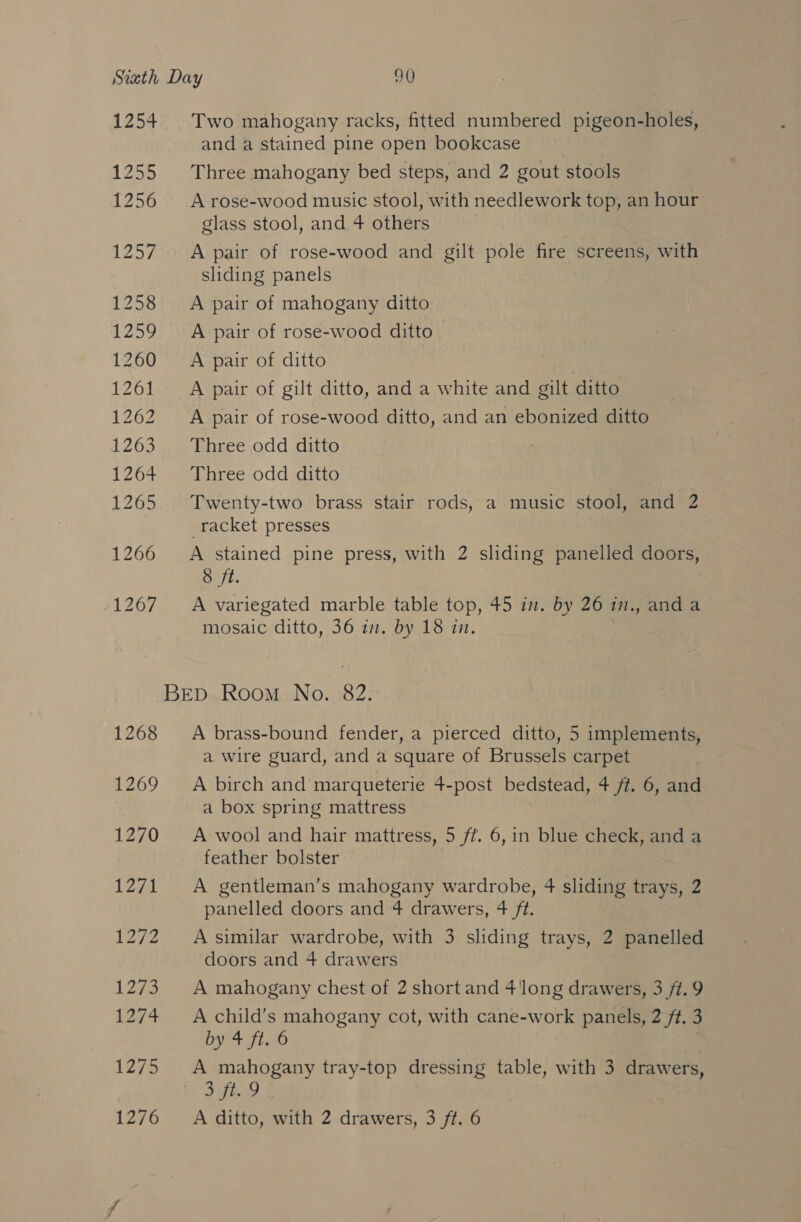 Strath Day 90 1254 Two mahogany racks, fitted numbered pigeon-holes, and a stained pine open bookcase 1255 Three mahogany bed steps, and 2 gout stools 1256 A rose-wood music stool, with needlework top, an hour glass stool, and 4 others 1257. A pair of rose-wood and gilt pole fire screens, with sliding panels 1258 &lt;A pair of mahogany ditto 1259 A pair of rose-wood ditto 1260 =A pair of ditto” 1261. A pair of gilt ditto, and a white and gilt ditto 1262 A pair of rose-wood ditto, and an ebonized ditto 1263 42 Bhree,odd ditt 1264 Three odd ditto 1265 Twenty-two brass stair rods, a music stool, and 2 racket presses 1266 A stained pine press, with 2 pean panelled doors, 8 ft. /1267-0. variegated marble iaule top, 45 the OV 20 i., anda mosaic ditto, 36 7. we 18 in. BED Room No. 82. 1268 A brass-bound fender, a pierced ditto, 5 implements, a wire guard, and a square of Brussels carpet 1269 A birch and marqueterie 4-post bedstead, 4 ft. 6, and a box spring mattress 1270 A wool and hair mattress, 5 ft. 6,in blue check, and a feather bolster 1271 A gentleman’s mahogany wardrobe, 4 sliding trays, 2 panelled doors and 4 drawers, 4 ft. 1272 Asimilar wardrobe, with 3 sliding trays, 2 panelled doors and 4 drawers 1273 A mahogany chest of 2 short and 4long drawers, 3 /t.9 1274 Achild’s mahogany cot, with cane-work panels, 2 ft. 3 by 4 ft. 6 1275 &lt;A mahogany tray-top dressing table, with 3 drawers, aT Ae