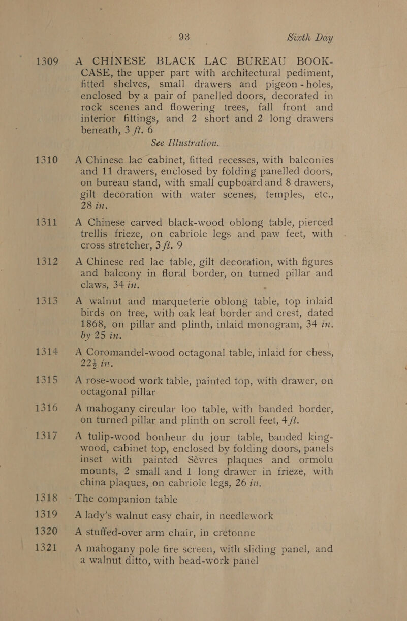 1309 1311 1312 1313 1314 1315 1316 ‘T3142 1318 1319 1320 1321 Doel” Siath Day CASE, the upper part with architectural pediment, fitted shelves, small drawers and pigeon - holes, enclosed by a pair of panelled doors, decorated in rock scenes and flowering trees, fall front and interior fittings, and 2 short and 2 long drawers beneath, 3 ft. 6 See Illustration. A Chinese lac cabinet, fitted recesses, with balconies and 11 drawers, enclosed by folding panelled doors, on bureau stand, with small cupboard and 8 drawers, gilt decoration with water scenes, temples, etc., 28 in. A Chinese carved black-wood oblong table, pierced trellis frieze, on cabriole legs and paw feet, with cross stretcher, 3 ft. 9 A Chinese red lac table, gilt decoration, with figures and balcony in floral border, on turned pillar and claws, 34 in. A walnut and marqueterie oblong table, top inlaid birds on tree, with oak leaf border and crest, dated 1868, on pillar and plinth, inlaid monogram, 34 in. by 25 in. A Coromandel-wood octagonal table, inlaid for chess, 224 in. A rose-wood work table, painted top, with drawer, on octagonal pillar A mahogany circular loo table, with banded border, on turned pillar and plinth on scroll feet, 4 ft. A tulip-wood bonheur du jour table, banded king- wood, cabinet top, enclosed by folding doors, panels inset with painted Sévres plaques and ormolu mounts, 2 small and 1 long drawer in frieze, with china plaques, on cabriole legs, 26 im. A lady’s walnut easy chair, in needlework A stuffed-over arm chair, in cretonne A mahogany pole fire screen, with sliding panel, and a walnut ditto, with bead-work panel