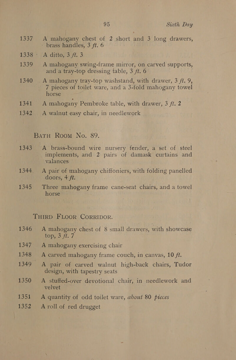 Roan ep A mahogany chest of 2 short and 3 long drawers, brass handles, 3 ft. 6 1338 A ditto, 3 ft. 3 1339 A mahogany swing-frame mirror, on carved supports, and a tray-top dressing table, 3 ft. 6 1340 A mahogany tray-top washstand, with drawer, 3 ft. 9, 7 pieces of toilet ware, and a 3-fold mahogany towel horse 134) A mahogany Pembroke table, with drawer, 3 ft. 2 1342 A walnut easy chair, in needlework rae Romie No. 89. 1343 A brass-bound wire nursery fender, a set of steel implements, and 2 pairs of damask curtains and valances. 1344. A pair of mahogany chiffoniers, with folding panelled doors, 4+ ft. . TiAse -Tliree a frame cane-seat chairs, and a towel horse’ THIRD FLOOR CORRIDOR. 1346 &lt;A mahogany chest of 8 small SNe ers, , with showcase ROS fi. / 1347 A mahogany exercising chair 1348 A carved mahogany frame couch, in canvas, 10 ft. 1349 A pair of carved walnut high-back chairs, Tudor design, with tapestry seats 1350 A stuffed-over devotional chair, in needlework and velvet 1351 &lt;A quantity of odd toilet ware, about 80 pieces 1352 =Aroll of red drugget