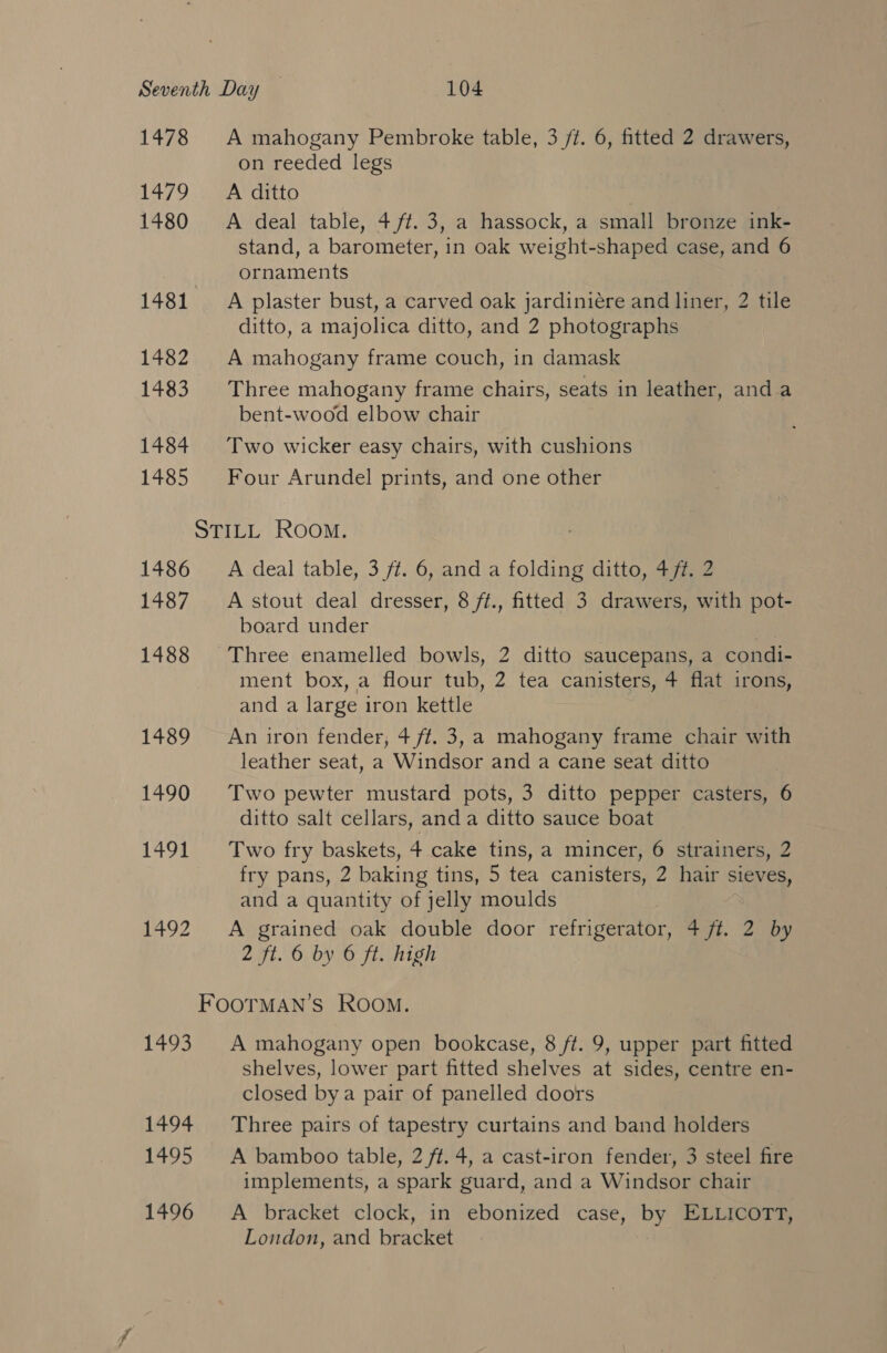 1478 A mahogany Pembroke table, 3 ft. 6, fitted 2 drawers, on reeded legs 1479 =A ditto 1480 = A deal table, 4 ft. 3, a hassock, a small bronze ink- stand, a barometer, in oak weight-shaped case, and 6 ornaments 1481. A plaster bust, a carved oak jardiniére and liner, 2 tile ditto, a majolica ditto, and 2 photographs 1482 A mahogany frame couch, in damask 1483. Three mahogany frame chairs, seats in leather, and a bent-wood elbow chair 1484 Two wicker easy chairs, with cushions 1485 Four Arundel prints, and one other STILL ROOM. 1486 ~—A deal table, 3 ft. 6, and a folding ditto, 4 ft. 2 1487 &lt;Astout deal dresser, 8 ft., fitted 3 drawers, with pot- board under | 1488 Three enamelled bowls, 2 ditto saucepans, a condi- ment box, a flour tub, 2 tea canisters, ¢ flat irons, and a large iron kettle 1489 An iron fender, 4 ff. 3, a mahogany frame chair with leather seat, a Windsor and a cane seat ditto 1490 Two pewter mustard pots, 3 ditto pepper casters, 6 ditto salt cellars, anda ditto sauce boat 1491 Two fry baskets, 4 cake tins, a mincer, 6 strainers, 2 fry pans, 2 baking tins, 5 tea canisters, 2 hair sieves, and a quantity of jelly moulds 1492 A grained oak double door refrigerator, 4 ff. 2 by 2 ft. 6 by 6 ft. high FOOTMAN’S Room. 1493. A mahogany open bookcase, 8 ft. 9, upper part fitted shelves, lower part fitted shelves at sides, centre en- closed bya pair of panelled doors 1494 Three pairs of tapestry curtains and band holders 1495 A bamboo table, 2 ft. 4, a cast-iron fender, 3 steel fire implements, a spark guard, and a Windsor chair 1496 A bracket clock, in ebonized case, by ELLICOTT, London, and bracket