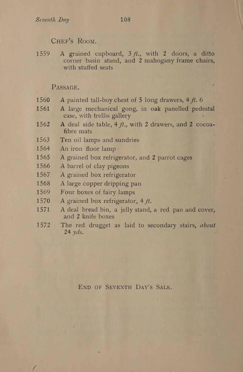 CHEF’s Room. 1559 A grained cupboard, 3 ft., with 2 doors, a ditto corner basin stand, and 2 mahogany frame chairs, with stuffed seats PASSAGE. 1560 __—A painted tall-boy chest of 5 long drawers, 4 ft. 6 1561 A large mechanical gong, in oak panelled aces case, with trellis gallery 1562 A deal side table, 4 ft., with 2 drawers, and 2 cocoa= fibre mats 1563 Ten oil lamps and sundries 1564 Aniron floor lamp 1565 A grained box refrigerator, and 2 parrot cages 1566 =A barrel of clay pigeons 1567 A grained box refrigerator 1568 A large copper dripping pan 1569 Four boxes of fairy lamps 1570 A grained box refrigerator, 4 ft. 1571 A deal bread bin, a jelly stand, a red pan and cover, and 2 knife boxes 1572 The red drugget as laid to secondary stairs, about 24 yds. END OF SEVENTH DAY’S SALE.