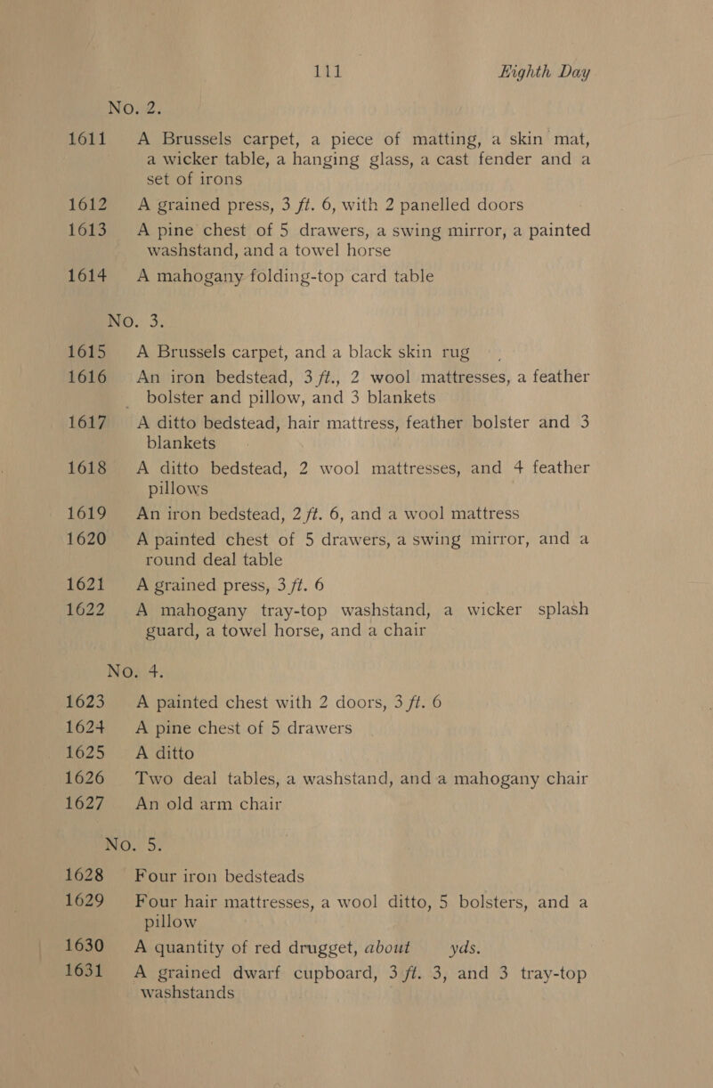 No, 2. 1611 A Brussels carpet, a piece of matting, a skin mat, a wicker table, a hanging glass, a cast fender and a set of irons 1612 ~=A grained press, 3 ft. 6, with 2 panelled doors 1613. &lt;A pine chest of 5 drawers, a swing mirror, a painted washstand, and a towel horse 1614 &lt;A mahogany folding-top card table No. 3. 1615 A Brussels carpet, and a black skin rug 1616 An iron bedstead, 3 ft., 2 wool mattresses, a feather bolster and pillow, and 3 blankets 1617 A ditto bedstead, hair mattress, feather bolster and 3 blankets 1618 A ditto bedstead, 2 wool mattresses, and 4 feather pillows 1619 = An iron bedstead, 2 ft. 6, and a wool mattress 1620 Apainted chest of 5 drawers, a swing mirror, and a round deal table 1621 A grained press, 3 ft. 6 1622 &lt;A mahogany tray-top washstand, a wicker splash guard, a towel horse, and a chair Naat. 1623 A painted chest with 2 doors, 3 ft. 6 162+ A pine chest of 5 drawers 1625 A ditto 1626 Two deal tables, a washstand, anda mahogany chair 1627 = An old arm chair IO... 5: 1628 Four iron bedsteads 1629 Four hair mattresses, a wool ditto, 5 bolsters, and a pillow 1630 =A quantity of red drugget, about yds. 1631 A grained dwarf cupboard, 3 ft. 3, and 3 tray-top washstands