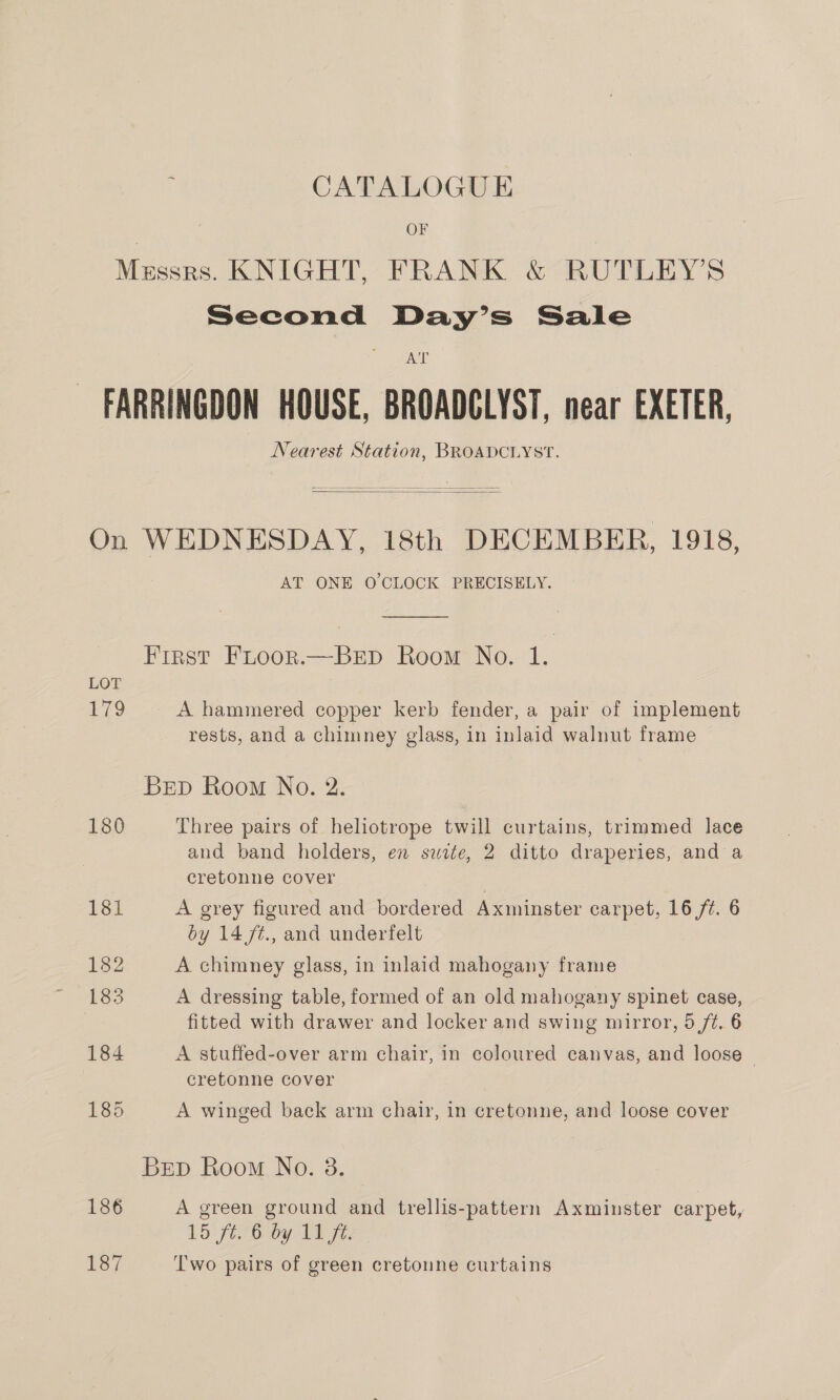 ; CATALOGUE | OF Messrs. KNIGHT, FRANK &amp; RUTLEY’S Second Day’s Sale A tT - FARRINGDON HOUSE, BROADGLYST, near EXETER, Nearest Station, BROADCLYST.   On WEDNESDAY, 18th DECEMBER, 1918, AT ONE O'CLOCK PRECISELY. First FLooR.—BED Room No. 1. LOT ; 179 A hammered copper kerb fender, a pair of implement rests, and a chimney glass, in inlaid walnut frame BED Room No. 2. 180 Three pairs of heliotrope twill curtains, trimmed lace and band holders, en swite, 2 ditto draperies, and a cretonne cover 181 A grey figured and bordered Axminster carpet, 16 ft. 6 by 14 f¢., and underfelt 182 A chimney glass, in inlaid mahogany frame 183 A dressing table, formed of an old mahogany spinet case, | fitted with drawer and locker and swing mirror, 5 ft. 6 184 A stuffed-over arm chair, in coloured canvas, and loose — cretonne cover 185 A winged back arm chair, in cretonne, and loose cover BrEpD Room No. 3. 186 A green ground and trellis-pattern Axminster carpet, 15 ft. 6 by 11 ft. 137 Two pairs of green cretoune curtains