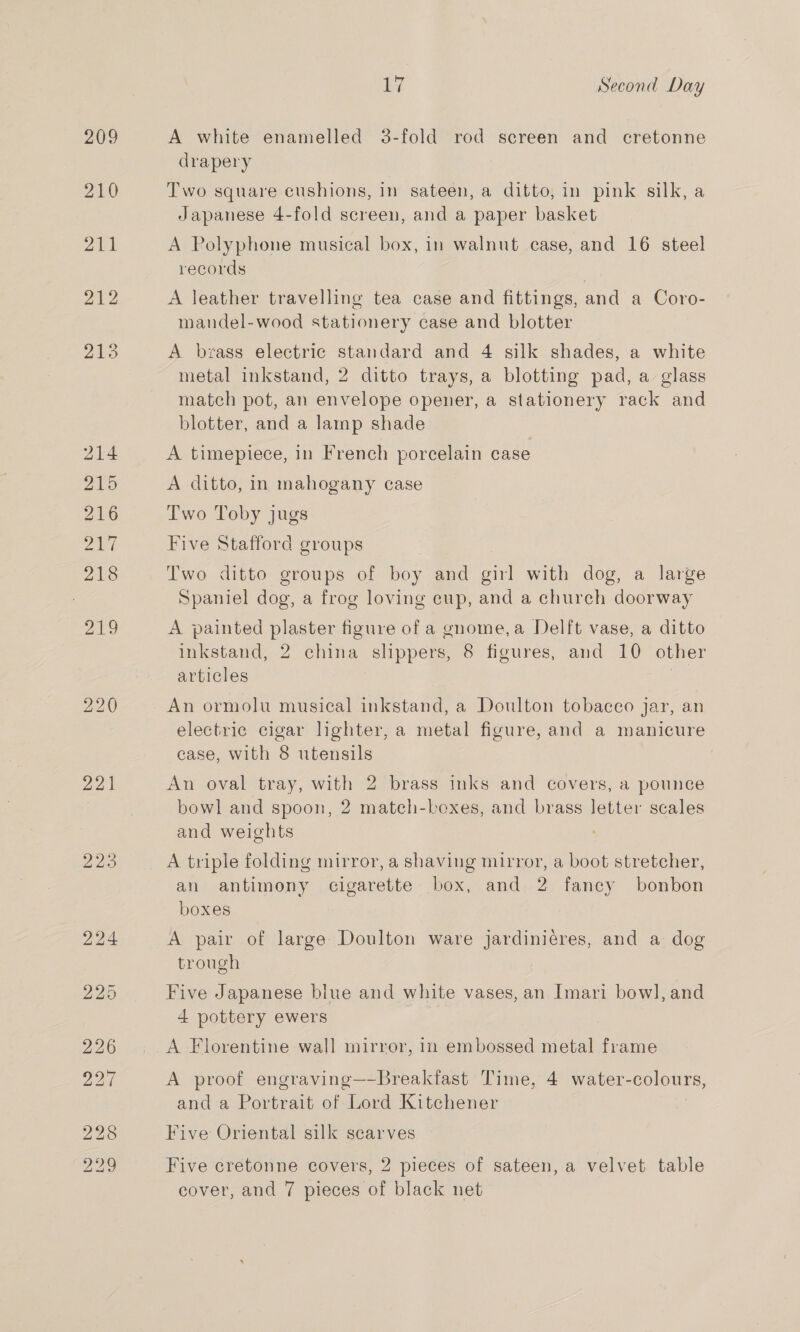 221 223 iy Second Day A white enamelled 3-fold rod screen and cretonne drapery Two square cushions, in sateen, a ditto, in pink silk, a Japanese 4-fold screen, and a paper basket A Polyphone musical box, in walnut case, and 16 steel records A leather travelling tea case and fittings, and a Coro- mandel-wood stationery case and blotter A brass electric standard and 4 silk shades, a white metal inkstand, 2 ditto trays, a blotting pad, a glass match pot, an envelope opener, a stationery rack and blotter, and a lamp shade A timepiece, in French porcelain case A ditto, in mahogany case Two Toby jugs Five Stafford groups Two ditto groups of boy and girl with dog, a large Spaniel dog, a frog loving cup, and a church doorway A painted plaster figure of a gnome,a Delft vase, a ditto inkstand, 2 china slippers, 8 figures, and 10 other articles An ormolu musical inkstand, a Doulton tobacco jar, an electric cigar lighter, a metal figure, and a manicure case, with 8 utensils An oval tray, with 2 brass inks and covers, a pounce bowl and spoon, 2 match-bexes, and brass letter scales and weights A triple folding mirror, a shaving mirror, a boot stretcher, an antimony cigarette box, and 2 fancy bonbon boxes A pair of large Doulton ware jardiniéres, and a dog trough Five Japanese biue and white vases, an Imari bowl, and 4 pottery ewers A Florentine wall mirror, in embossed metal frame A proof engraving—-Breakfast Time, 4 water- colours, and a Portrait of Lord Kitchener Five Oriental silk scarves Five cretonne covers, 2 pieces of sateen, a velvet table cover, and 7 pieces of black net