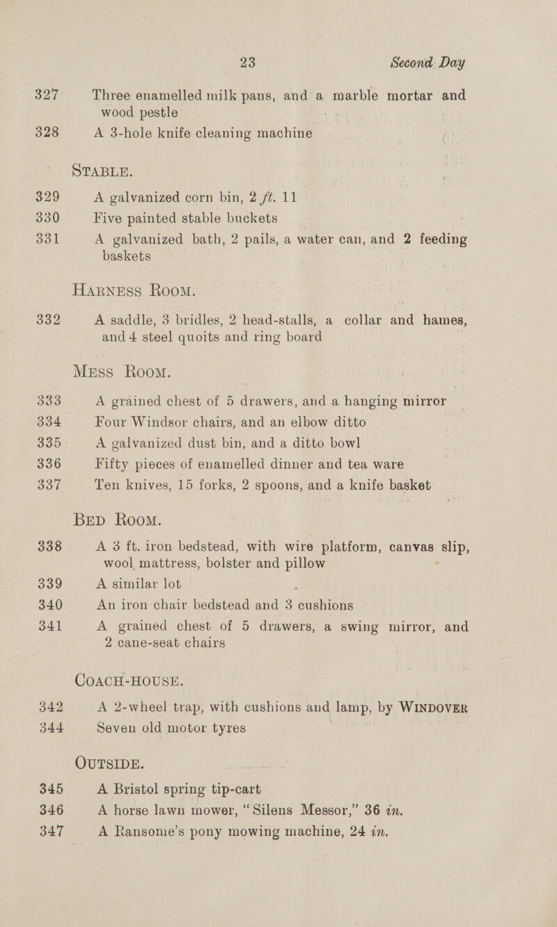 327 Three enamelled milk pans, and a marble mortar and wood pestle 328 A 3-hole knife cleaning machine STABLE. 329 A galvanized corn bin, 2 /fé. 11 | 330 Five painted stable buckets 331 A galvanized bath, 2 pails, a water can, and 2 feeding baskets | HarNEss Room. 332 A saddle, 3 bridles, 2 head-stalls, a collar and hames, and 4 steel quoits and ring board Mess Room. 333 A grained chest of 5 drawers, and a hanging mirror 304 Four Windsor chairs, and an elbow ditto | 335. A galvanized dust bin, and a ditto bowl - 336 Fifty pieces of enamelled dinner and tea ware oor Ten knives, 15 forks, 2 spoons, and a knife basket BED Room. 338 A 3 ft. iron bedstead, with wire platform, canvas oe wool mattress, bolster and pillow Joo A similar lot 3 340 An iron chair bedstead and 3 cushions 341 A grained chest of 5 drawers, a swing mirror, and 2 cane-seat chairs CoACH-HOUSE. 342 A 2-wheel trap, with cushions and aga by Wixpova 344 Seven old motor tyres OUTSIDE. 345 A Bristol spring tip-cart 346 A horse lawn mower, “Silens Messor,” 36 in. 347 A Ransome’s pony mowing machine, 24 in.