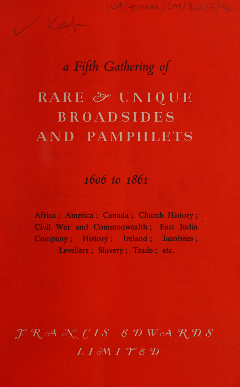 ee oth er om a cf { - ws J a Fifth Gathering of RARE &amp; UNIQUE BROADSIDES AND PAMPHLETS 1606 to 1861 Africa ; America ; Canada; Church History; | Civil War and Commonwealth; East India Company; History; Ireland; Jacobites ; Levellers; Slavery; Trade; etc. FRANCIS EDWARDS LITEM Fe TGeD