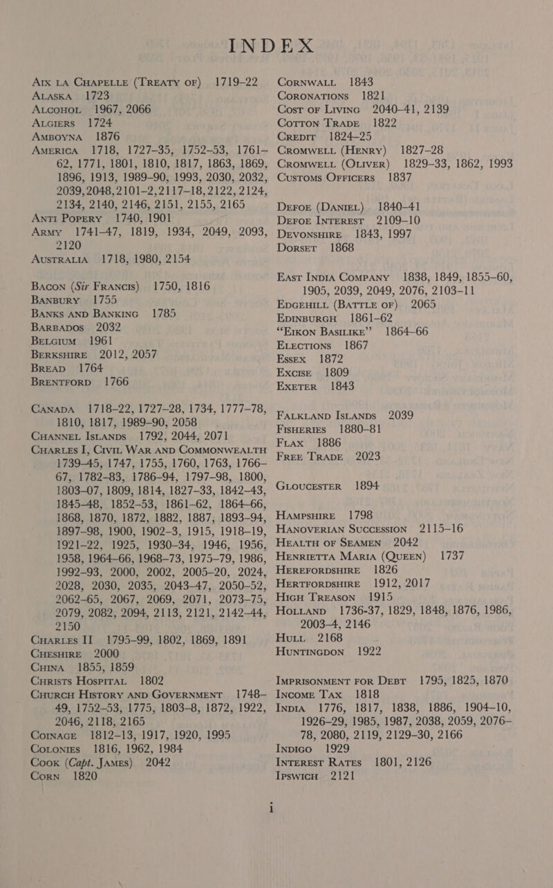 Arx LA CHAPELLE (TREATY OF) 1719-22 ALaskA 1723 AtcoHout 1967, 2066 Auciers 1724 AmBoyna_ 1876 AmericA 1718, 1727-35, 1752-53, 1761- 62, 1771, 1801, 1810, 1817, 1863, 1869, 1896, 1913, 1989-90, 1993, 2030, 2032, 2039, 2048, 2101-2, 2117-18, 2122, 2124, 2134, 2140, 2146, 2151, 2155, 2165 Anti Porery 1740, 1901 Army 1741-47, 1819, 1934, 2049, 2093, 2120 AusTRALIA 1718, 1980, 2154 Bacon (Sir Francis) 1750, 1816 Banspury 1755 BANKS AND BANKING” 1785 BArBADOos 2032 Betcium 1961 BerkKsHIRE 2012, 2057 BreAb 1764 BRENTFORD 1766 CANADA 1718-22, 1727-28, 1734, 1777-78, 1810, 1817, 1989-90, 2058 CHANNEL IsLANps_ 1792, 2044, 2071 CuHARLEs I, Crvi. WAR AND COMMONWEALTH 1739-45, 1747, 1755, 1760, 1763, 1766- 67,. 1782-83, 1786-94, 1797-98, 1800, 1803-07, 1809, 1814, 1827-33, 1842-43, 1845-48, 1852-53, 1861-62, 1864-66, 1868, 1870, 1872, 1882, 1887, 1893-94, 1897-98, 1900, 1902-3, 1915, 1918-19, 1921-22, 1925, 1930-34, 1946, 1956, 1958, 1964-66, 1968-73, 1975-79, 1986, 1992-93, 2000, 2002, 2005-20, 2024, 2028, 2030, 2035, 2043-47, 2050-52, 2062-65, 2067, 2069, 2071, 2073-75, 2079, 2082, 2094, 2113, 2121, 2142-44, 2150 Cuarces II 1795-99, 1802, 1869, 1891 CHESHIRE 2000 Cuma 1855, 1859 Curists Hospira 1802 CuurcH History AND GOVERNMENT 1748- 49, 1752-53, 1775, 1803-8, 1872, 1922, 2046, 2118, 2165 Cormace 1812-13, 1917, 1920, 1995 Cotonrrs 1816, 1962, 1984 Cook (Capt. JAMEs) 2042 Corn 1820 CoRNWALL 1843 Coronations 1821 Cost oF Livinc 2040-41, 2139 Cotron TrRapE 1822 Crepir 1824-25 CROMWELL (HENRY) 1827-28 CROMWELL (OLIVER) 1829-33, 1862, 1993 Customs Orricers 1837 DEFOE (DANIEL) 1840-41 DeFoE INTEREST 2109-10 DeEvonsHiIRE 1843, 1997 Dorset 1868 East Inp1IA Company’ 1838, 1849, 1855-60, 1905, 2039, 2049, 2076, 2103-11 EDGEHILL (BATTLE OF) 2065 EDINBURGH 1861-62 ‘*EIKON BASILIKE” 1864-66 Exvections 1867 EssEx 1872 Excise 1809 ExeTerR 1843 FALKLAND IsLANDs 2039 FisHertes 1880-81 FLrax 1886 FREE TRADE 2023 GLOUCESTER 1894 HampsHiIrRE 1798 HANOVERIAN SuccEssion 2115-16 HEALTH OF SEAMEN 2042 HENRIETTA MariA (QUEEN) HEREFORDSHIRE 1826 HERTFORDSHIRE 1912, 2017 Hicu Treason 1915 Hoiuianp 1736-37, 1829, 1848, 1876, 1986, 2003-4, 2146 Hutt 2168 HunNTINGDON 1737 1922 IMPRISONMENT FOR Desr- 1795, 1825, 1870 Income Tax 1818 InprA_ 1776, 1817, 1838, 1886, 1904-10, 1926-29, 1985, 1987, 2038, 2059, 2076- 78, 2080, 2119, 2129-30, 2166 Inpico 1929 INTEREST RATES Ipswich 2121 1801, 2126