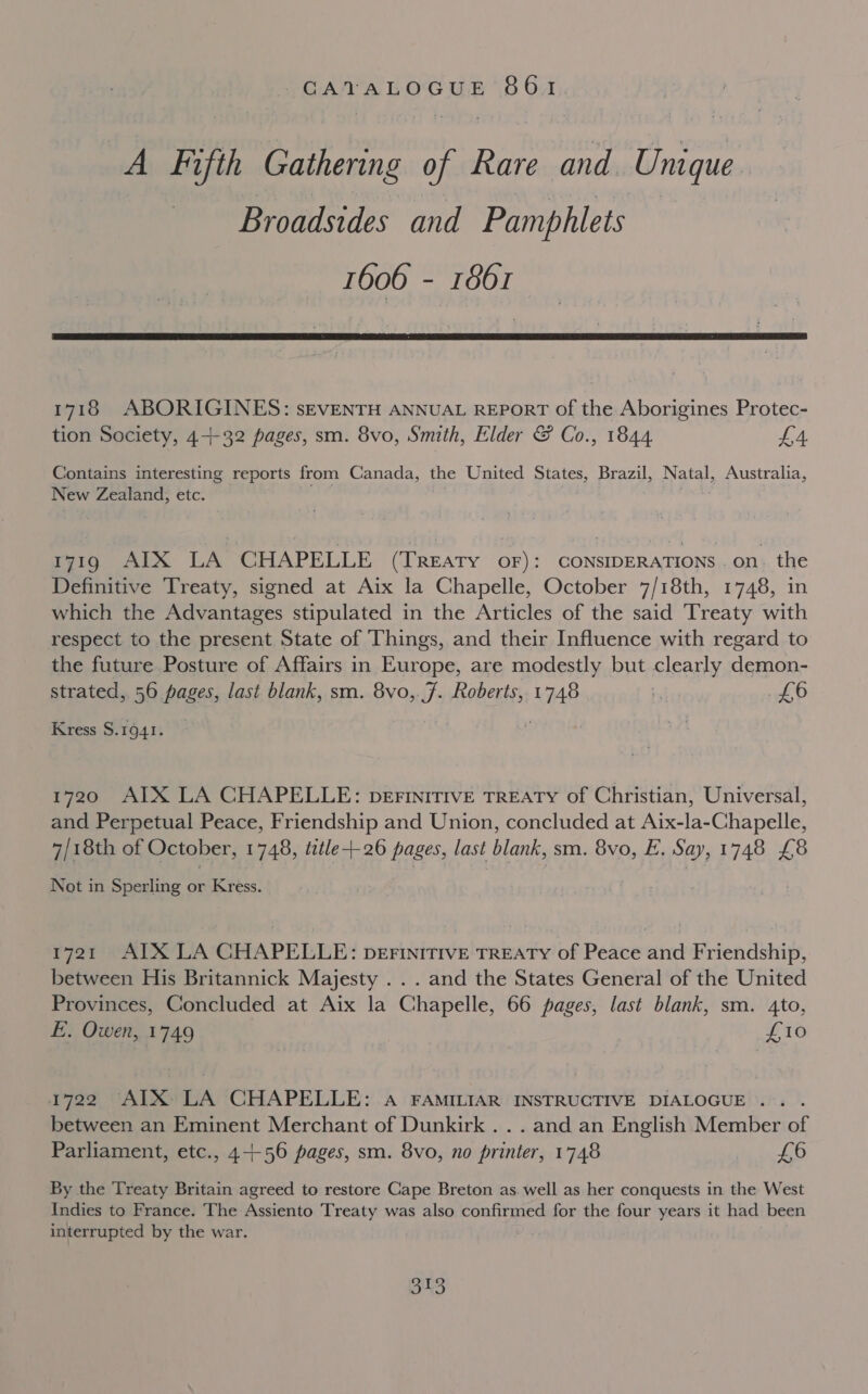 A Fifth Caiterine of Rare and Unique Broadsides and Pamphlets 1606 - 1861  1718 ABORIGINES: sEVENTH ANNUAL REPORT of the Aborigines Protec- tion Society, 4+-32 pages, sm. 8vo, Smith, Elder G Co., 1844 £4 Contains interesting reports from Canada, the United States, Brazil, Natal, Australia, New Zealand, etc. 171g AIX LA CHAPELLE (TREATY OF): CONSIDERATIONS .on. the Definitive Treaty, signed at Aix la Chapelle, October 7/18th, 1748, in which the Advantages stipulated in the Articles of the said Treaty with respect to the present State of Things, and their Influence with regard to the future Posture of Affairs in Europe, are modestly but clearly demon- strated, 56 pages, last blank, sm. 8vo, Js Roberts, sah t, it) Kress $.1941. 1720 AIX LA CHAPELLE: perinitTIvE TREATY of Christian, Universal, and Perpetual Peace, Friendship and Union, concluded at Aix-la-Chapelle, 7/18th of October, 1748, title+-26 pages, last blank, sm. 8vo, E. Say, 1748 £8 Not in Sperling or Kress. 1721 AIX LA CHAPELLE: Derinitive TREATY of Peace and Friendship, between His Britannick Majesty ... and the States General of the United Provinces, Concluded at Aix la Chapelle, 66 pages, last blank, sm. 4to, E. Owen, 1749 £10 1722 AIX LA CHAPELLE: aA FAMILIAR INSTRUCTIVE DIALOGUE... . between an Eminent Merchant of Dunkirk . . . and an English Member of Parliament, etc., 4-++-56 pages, sm. 8vo, no printer, 1748 Re Ae By the Treaty Britain agreed to restore Cape Breton as. well as her conquests in the West Indies to France. The Assiento Treaty was also confirmed for the four years it had been interrupted by the war. .