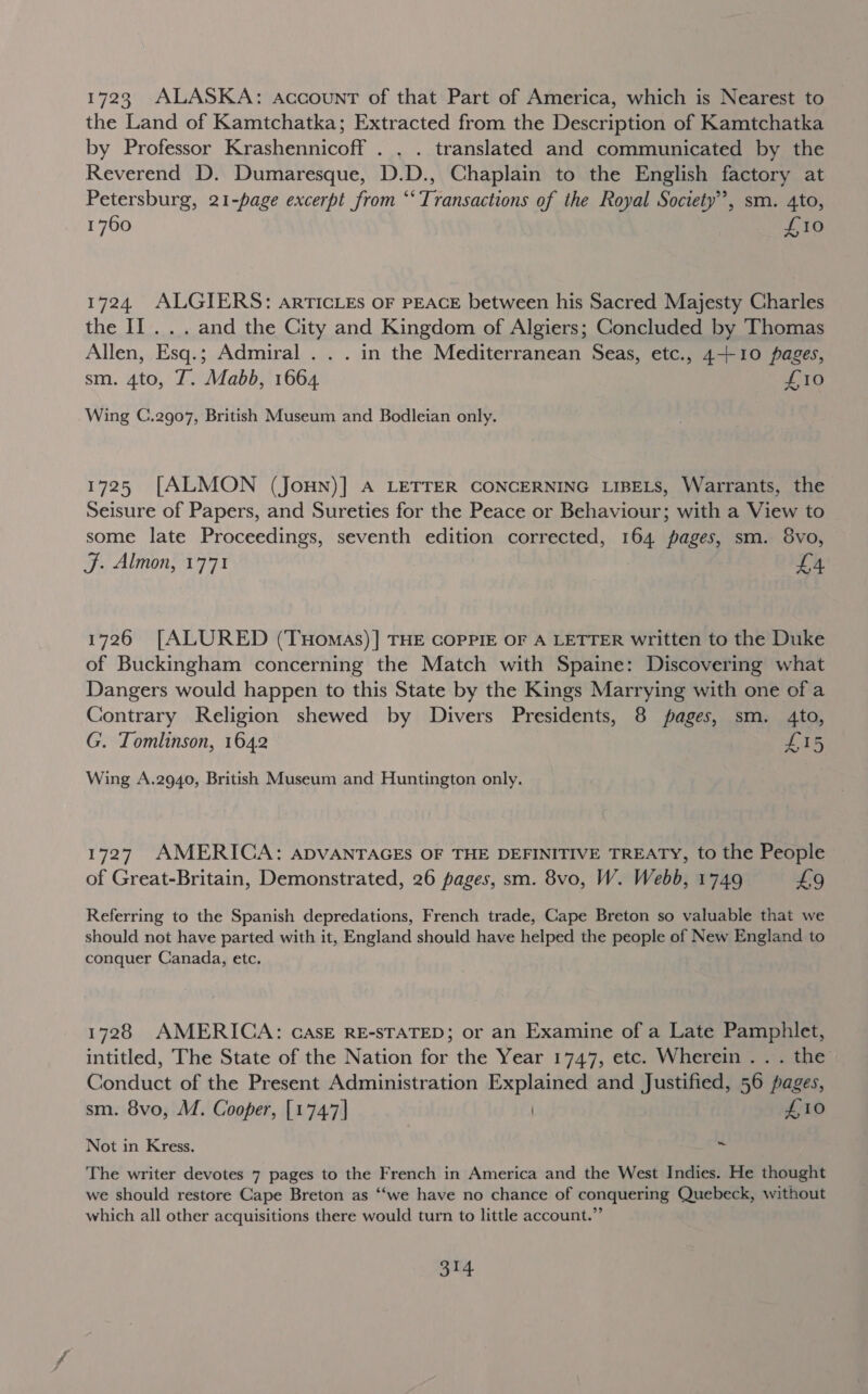 1723 ALASKA: account of that Part of America, which is Nearest to the Land of Kamtchatka; Extracted from the Description of Kamtchatka by Professor Krashennicoff . . . translated and communicated by the Reverend D. Dumaresque, D.D., Chaplain to the English factory at Petersburg, 21-page excerpt from “‘ Transactions of the Royal Society”, sm. 4to, 1760 £10 1724 ALGIERS: artTIcLEs OF PEACE between his Sacred Majesty Charles the II... and the City and Kingdom of Algiers; Concluded by Thomas Allen, Esq.; Admiral . . . in the Mediterranean Seas, etc., 4-10 pages, sm. 4to, T. Mabb, 1664. | £10 Wing C.2907, British Museum and Bodleian only. 1725 [ALMON (JouHN)] A LETTER CONCERNING LIBELS, Warrants, the Seisure of Papers, and Sureties for the Peace or Behaviour; with a View to some late Proceedings, seventh edition corrected, 164 pages, sm. 8vo, J. Almon, 1771 £4 1726 [ALURED (Tuomas)] THE COPPIE OF A LETTER written to the Duke of Buckingham concerning the Match with Spaine: Discovering what Dangers would happen to this State by the Kings Marrying with one of a Contrary Religion shewed by Divers Presidents, 8 pages, sm. 4to, G. Tomlinson, 1642 £15 Wing A.2940, British Museum and Huntington only. 1727. AMERICA: ADVANTAGES OF THE DEFINITIVE TREATY, to the People of Great-Britain, Demonstrated, 26 pages, sm. 8vo, W. Webb, 1749 £9 Referring to the Spanish depredations, French trade, Cape Breton so valuable that we should not have parted with it, England should have helped the people of New England to conquer Canada, etc. 1728 AMERICA: GasE RE-STATED; or an Examine of a Late Pamphlet, intitled, The State of the Nation for the Year 1747, etc. Wherein .. . the OsHdiiet of the Present Administration ogee and Justified, 56 pages, sm. 8vo, M. Cooper, [1747] £10 Not in Kress. Py The writer devotes 7 pages to the French in America and the West Indies. He thought we should restore Cape Breton as “‘we have no chance of conquering Quebeck, without which all other acquisitions there would turn to little account.” ia 3