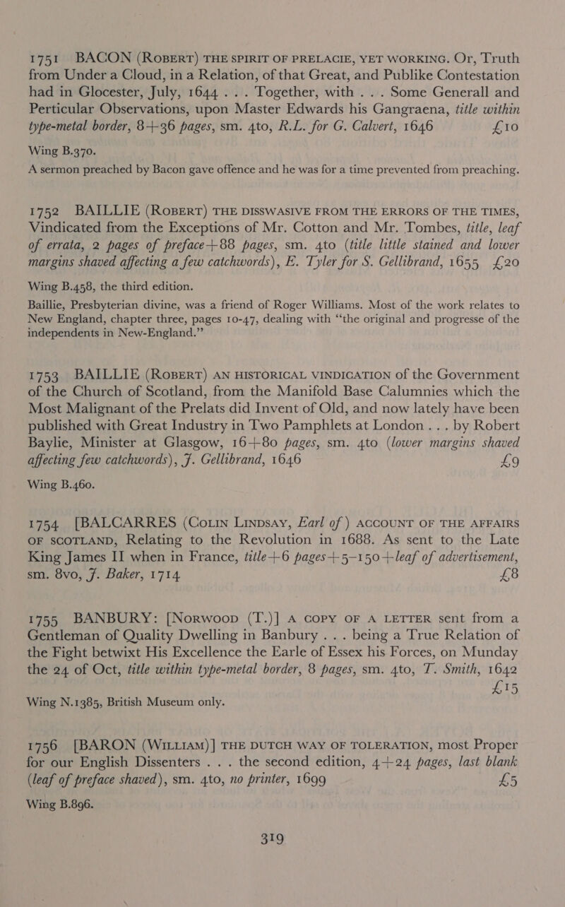 1751 BACON (RoBERT) THE SPIRIT OF PRELACIE, YET WORKING. Or, Truth from Under a Cloud, in a Relation, of that Great, and Publike Contestation had in Glocester, July, 1644... Together, with . .. Some Generall and Perticular Observations, upon Master Edwards his Gangraena, title within type-metal border, 84-36 pages, sm. 4to, R.L. for G. Calvert, 1646 £10 Wing B.370. A sermon preached by Bacon gave offence and he was for a time prevented from preaching. 1752 BAILLIE (RosBert) THE DISSWASIVE FROM THE ERRORS OF THE TIMES, Vindicated from the Exceptions of Mr. Cotton and Mr. Tombes, title, leaf of errata, 2 pages of preface--88 pages, sm. 4to (tele little stained and lower margins shaved affecting a few catchwords), E. Tyler for S. Gellibrand, 1655 £20 Wing B.458, the third edition. Baillie, Presbyterian divine, was a friend of Roger Williams. Most of the work relates to New England, chapter three, pages 10-47, dealing with “‘the original and progresse of the independents in New-England.” 1753 BAILLIE (RoBeErT) AN HISTORICAL VINDICATION of the Government of the Church of Scotland, from the Manifold Base Calumnies which the Most Malignant of the Prelats did Invent of Old, and now lately have been published with Great Industry in Two Pamphlets at London... by Robert Baylie, Minister at Glasgow, 16-+80 pages, sm. 4to (lower margins shaved affecting few catchwords), F. Gellibrand, 1646 £9 Wing B.460. 1754 [BALCARRES (Co tin Linpsay, Earl of) ACCOUNT OF THE AFFAIRS OF SCOTLAND, Relating to the Revolution in 1688. As sent to the Late King James II when in France, ttile+-6 pages+-5—-150+-leaf of advertisement, sm. 8vo, 7. Baker, 1714 £8 1755 BANBURY: [Norwoop (T.)] A copy oF A LETTER sent from a Gentleman of Quality Dwelling in Banbury . . . being a True Relation of the Fight betwixt His Excellence the Earle of Essex his Forces, on Munday the 24 of Oct, tztle within type-metal border, 8 pages, sm. 4to, T. Smith, 1642 £15 Wing N.1385, British Museum only. 1756 [BARON (WILLIAM)] THE DUTCH WAY OF TOLERATION, most Proper for our English Dissenters . . . the second edition, 4-+24 pages, last blank (leaf of preface shaved), sm. 4to, no printer, 1699 £5 Wing B.896.