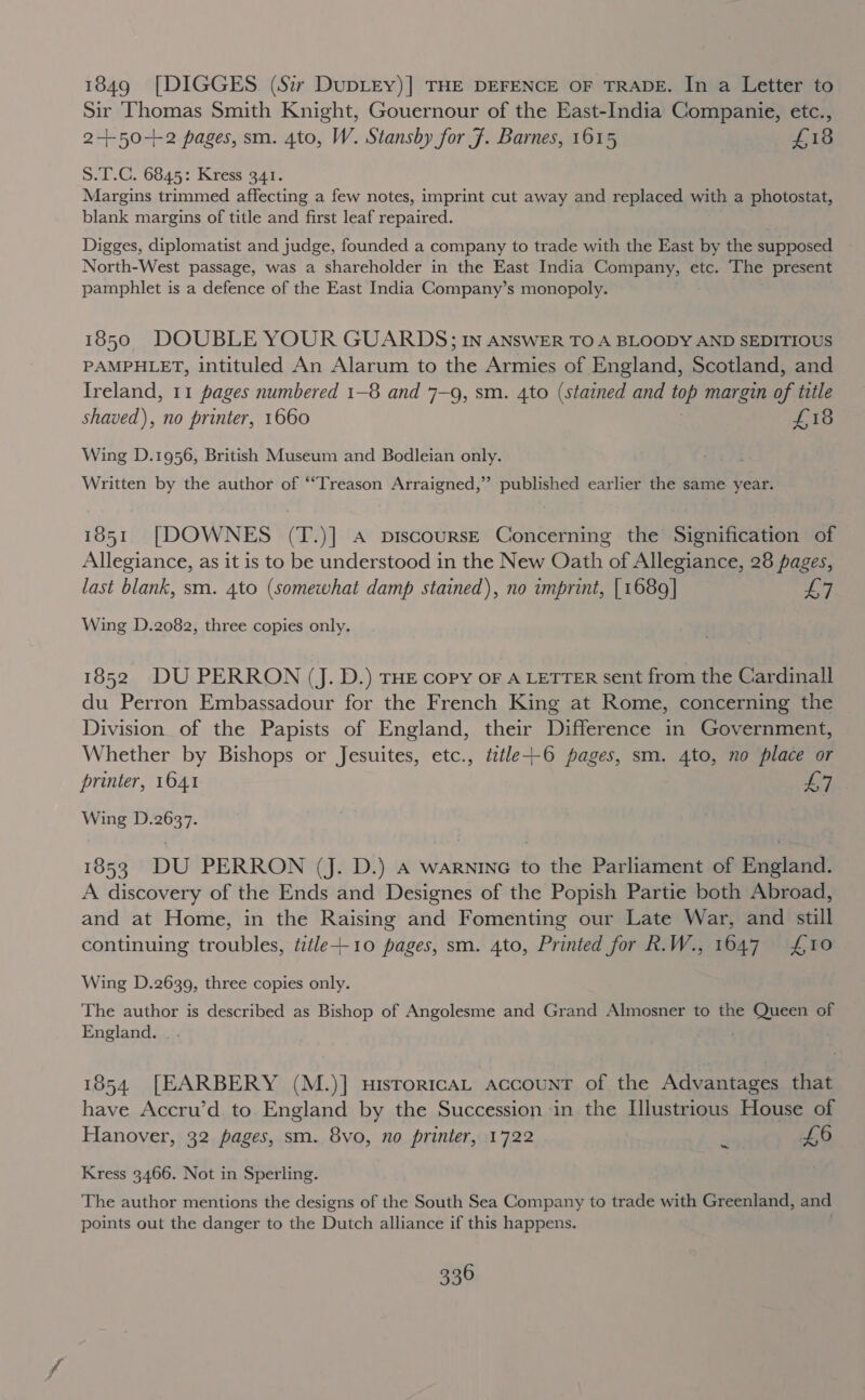 1849 [DIGGES (S:r DuDLEY)] THE DEFENCE OF TRADE. In a Letter to Sir Thomas Smith Knight, Gouernour of the East-India Companie, etc., 2-+50+2 pages, sm. 4to, W. Stansby for 7. Barnes, 1615 ets S.T.C. 6845: Kress 341. Margins trimmed affecting a few notes, imprint cut away and replaced with a photostat, blank margins of title and first leaf repaired. Digges, diplomatist and judge, founded a company to trade with the East by the supposed North-West passage, was a shareholder in the East India Company, etc. The present pamphlet is a defence of the East India Company’s monopoly. 1850 DOUBLE YOUR GUARDS; IN ANSWER TO A BLOODY AND SEDITIOUS PAMPHLET, intituled An Alarum to the Armies of England, Scotland, and Ireland, 11 pages numbered 1-8 and 7—9, sm. 4to (stained and fue margin 2 title shaved), no printer, 1660 £18 Wing D.1956, British Museum and Bodleian only. Written by the author of ‘“Treason Arraigned,” published earlier the same year. 1851 [DOWNES (T.)] A pDiscoursE Concerning the Signification of Allegiance, as it is to be understood in the New Oath of Allegiance, 28 pages, last blank, sm. 4to (somewhat damp stained), no imprint, [1689] 7 Wing D.2082, three copies only. 1852 DU PERRON (J. D.) THE cory OF A LETTER sent from the Cardinall du Perron Embassadour for the French King at Rome, concerning the Division of the Papists of England, their Difference in Government, Whether by Bishops or Jesuites, etc., title+-6 pages, sm. 4to, no place or printer, 1641 Hes, Wing D.2637. 1853 DU PERRON (J. D.) A warninc to the Parliament of England. A discovery of the Ends and Designes of the Popish Partie both Abroad, and at Home, in the Raising and Fomenting our Late War, and still continuing troubles, tzéle+-10 pages, sm. 4to, Printed for R.W., 1647 £10 Wing D.2639, three copies only. The author is described as Bishop of Angolesme and Grand Almosner to the Queen of England. _. 1854 [EARBERY (M.)] HIsToRICAL AccouNT of the Advantages that have Accru’d to England by the Succession in the Illustrious House of Hanover, 32 pages, sm. 8vo, no printer, 1722 * £6 Kress 3466. Not in Sperling. The author mentions the designs of the South Sea Company to trade with Greenland, and points out the danger to the Dutch alliance if this happens.