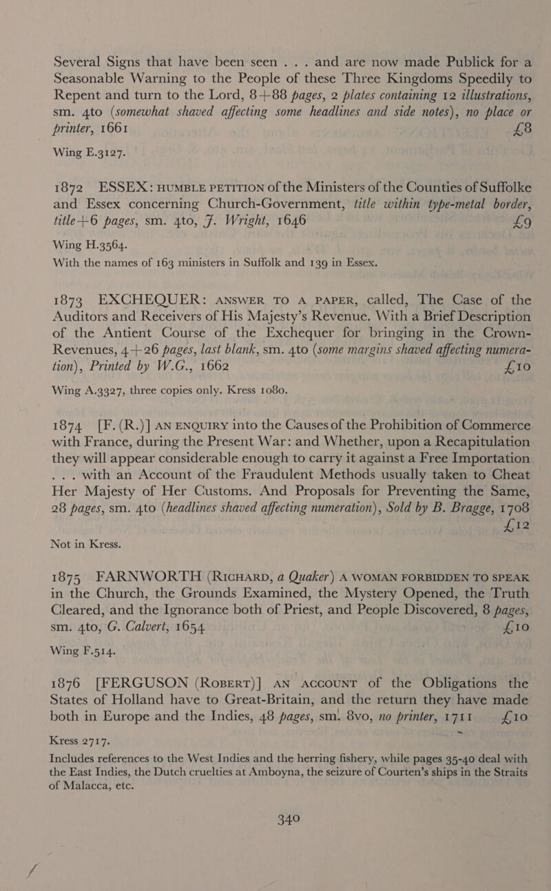 Several Signs that have been-seen . . . and are now made Publick for a Seasonable Warning to the People of these Three Kingdoms Speedily to Repent and turn to the Lord, 8-+88 pages, 2 plates containing 12 illustrations, sm. 4to (somewhat shaved aftanne some headlines and side notes), no place or printer, 1661 . ; £8 Wing E.3127. 1872 ESSEX: HUMBLE PETITION of the Ministers of the Counties of Suffolke and Essex concerning Church-Government, itile within type-metal border, title +-6 pages, sm. 4to, F. Wright, 1646 3 £9 Wing H.3564. With the names of 163 ministers in Suffolk bee 139 in Essex. 1873 EXCHEQUER: ANSWER TO A PAPER, Called, The Case of the Auditors and Receivers of His Majesty’s Revenue. With a Brief Description of the Antient Course of the Exchequer for bringing in the Crown- Revenues, 4-+26 pages, last blank, sm. 4to (some margins shaved affecting numera- tion), Printed by W.G., 1662 Eats 6 Wing A.3327, three copies only. Kress 1080. 1874 [F.(R.)] AN ENQuIRy into the Causes of the Prohibition of Commerce with France, during the Present War: and Whether, upon a Recapitulation they will appear considerable enough to carry it against a Free Importation . with an Account of the Fraudulent Methods usually taken to Cheat Her Majesty of Her Customs. And Proposals for Preventing the Same, 28 pages, sm. 4to (headlines shaved affecting numeration), Sold by B. Bragge, 1708 © | Bh Not in Kress. 1875 FARNWORTH (RicuHarp, a Quaker) A WOMAN FORBIDDEN TO SPEAK in the Church, the Grounds Examined, the Mystery Opened, the Truth Cleared, and the Ignorance both of Priest, and People Discovered, 8 pages, sm. 4to,'G. Calvert, 1654. ? £10 Wing F.514. 1876 [FERGUSON (Roserr)] AN account of the Obligations the States of Holland have to Great-Britain, and the return they have made both in Europe and the Indies, 48 pages, sm. 8vo, no printer, 1711 £10 ~ Kress 2717. Includes references to the West Indies and the herring fishery, while pages 35-40 deal with the East Indies, the Dutch cruelties at Amboyna, the seizure of Courten’s ships in the Straits of Malacca, etc. ’