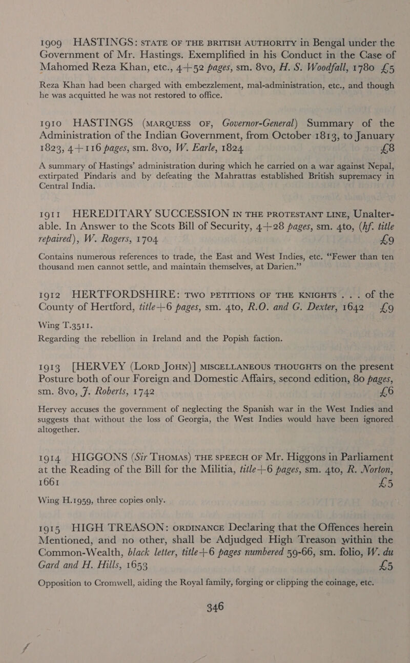 1909 HASTINGS: sTaTE OF THE BRITISH AUTHORITY in Bengal under the Government of Mr. Hastings. Exemplified in his Conduct in the Case of Mahomed Reza Khan, etc., 4-+52 pages, sm. 8vo, H. S. Woodfall, 1780 £5 Reza Khan had been charged with embezzlement, mal-administration, etc., and though he was acquitted he was not restored to office. 1910 HASTINGS (MARQUEss oF, Governor-General) Summary of the Administration of the Indian Government, from October 1813, to January 1823, 4-+116 pages, sm. 8vo, W. Earle, 1824, £8 A summary of Hastings’ administration during which he carried on a war against Nepal, extirpated Pindaris and by defeating the Mahrattas established British supremacy in Central India. 1911 HEREDITARY SUCCESSION In THE PROTESTANT LINE, Unalter- able. In Answer to the Scots Bill of Security, 4+28 pages, sm. 4to, (hf. tittle repaired), W. Rogers, 1704. £9 Contains numerous references to trade, the East and West Indies, etc. ““Fewer than ten thousand men cannot settle, and maintain themselves, at Darien.” 1912 HERTFORDSHIRE: Two PETITIONS OF THE KNIGHTS . . . of the County of Hertford, tztle+-6 pages, sm. 4to, R.O. and G. Dexter, 1642 £9 Wing T.3511. Regarding the rebellion in Ireland and the Popish faction. 1913 [HERVEY (Lorp Joun)] MiscELLANEOUS THOUGHTS on the present Posture both of our Foreign and Domestic Affairs, second edition, 80 pages, sm. 8vo, 7. Roberts, 1742 £6 Hervey accuses the government of neglecting the Spanish war in the West Indies and suggests that without the loss of Georgia, the West Indies would have been ignored altogether. 1914 HIGGONS (S7r THOMAS) THE SPEECH OF Mr. Higgons in Parliament at the Reading of the Bill for the Militia, title--6 pages, sm. 4to, R. Norton, 1661 £5 Wing H.1959, three copies only. 1915 HIGH TREASON: orpinance Declaring that the Offences herein Mentioned, and no other, shall be Adjudged High Treason within the Common-Wealth, black letter, title+-6 pages numbered 59-66, sm. folio, W. du Gard and H. Hills, 1653 £5 Opposition to Cromwell, aiding the Royal family, forging or clipping the coinage, etc.