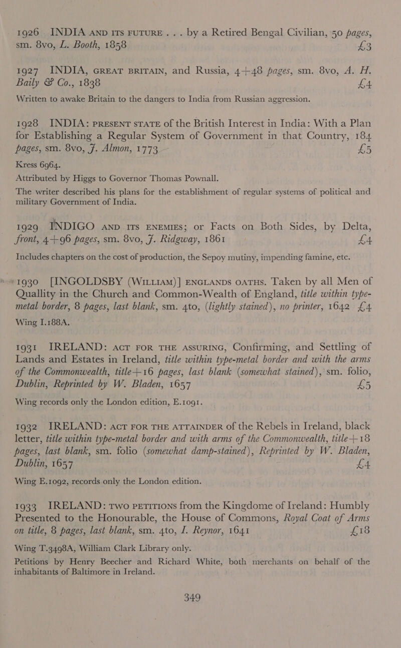 - 1926 INDIA anp ITs FuTURE... by a Retired Bengal Civilian, 50 pages, sm. 8vo, L. Booth, 1858 J 1927 INDIA, Great sriTAIN, and Russia, 4+48 pages, sm. 8vo, A. H. Baily &amp; Co., 1838 £4 Written to awake Britain to the dangers to India from Russian aggression. 1928 INDIA: presEnT sTATE of the British Interest in India: With a Plan for Establishing a Regular System of Government in that Country, 184 pages, sm. 8vo, 7. Almon, 1773 £5 Kress 6964. Attributed by Higgs to Governor Thomas Pownall. The writer described his plans for the establishment of regular systems of political and military Government of India. 1929 INDIGO anp rts ENEMIES; or Facts on Both Sides, by Delta, Front, 4-++96 pages, sm. 8vo, 7. Ridgway, 1861 | fA. Includes chapters on the cost of production, the Sepoy mutiny, impending famine, etc. s 1930 [INGOLDSBY (WILLIAM)] ENGLANDs OATHs. Taken by all Men of Quallity in the Church and Common-Wealth of England, title within type- metal border, 8 pages, last blank, sm. 4to, (lightly stained), no printer, 1642 £4 Wing I.188A. 1931 IRELAND: act For THE AssuRING, Confirming, and Settling of Lands and Estates in Ireland, ttle within type-metal border and with the arms of the Commonwealth, title+-16 pages, last blank (somewhat stained),'sm. folio, Dublin, Reprinted by W. Bladen, 1657 £5 Wing records only the London edition, E.1og1. 1932 IRELAND: Act For THE ATTAINDER of the Rebels in Ireland, black letter, tztle within type-metal border and with arms of the Commonwealth, title--18 _ pages, last blank, sm. folio (somewhat damp-stained), Reprinted by W. Bladen, Dublin, 1657 £4 Wing E.1092, records only the London edition. 1933. IRELAND: Two petitions from the Kingdome of Ireland: Humbly Presented to the Honourable, the House of Commons, Royal Coat of Arms on title, 8 pages, last blank, sm. 4to, I. Reynor, 1641 £18 Wing T.3498A, William Clark Library only. Petitions by Henry Beecher and Richard White, both merchants on behalf of the inhabitants of Baltimore in Ireland.