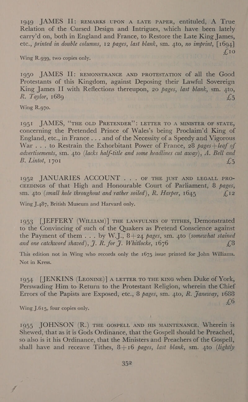 1949 JAMES II: REMARKS UPON A LATE PAPER, entituled, A True Relation of the Cursed Design and Intrigues, which have been lately carry’d on, both in England and France, to Restore the Late King James, etc., printed in double columns, 12 pages, last blank, sm. 4to, no imprint, [1694] SBA Wing R.g39, two copies only. 1950 JAMES II: REMONSTRANCE AND PROTESTATION of all the Good Protestants of this Kingdom, against Deposing their Lawful Sovereign King James II with Reflections thereupon, 20 pages, last blank, sm. 4to, R. Taylor, 1689 £5 Wing R.9g7o. 1951 JAMES, “THE OLD PRETENDER’’: LETTER TO A MINISTER OF STATE, concerning the Pretended Prince of Wales’s being Proclaim’d King of England, etc., in France... and of the Necessity of a Speedy and Vigorous War ... to Restrain the Exhorbitant Power of France, 28 pages+leaf of advertisements, sm. 4to (lacks half-title and some headlines cut away), A. Bell and B. Lintot, 1701 | $5 1952 JANUARIES ACCOUNT .. . OF THE JUST AND LEGALL PRO- CEEDINGS of that High and Honourable Court of Parliament, 8 pages, sm. 4to (small hole throughout and rather soiled), R. Harper, 1645 E12 Wing J.487, British Museum and Harvard only. 1953 [JEFFERY (WIL11AM)] THE LAWFULNES OF TITHES, Demonstrated to the Convincing of such of the Quakers as Pretend Conscience against the Payment of them .. . by W.J., 8-+24 pages, sm. 4to (somewhat stained and one catchword shaved), 7. R. for J. Whitlocke, 1676 £3 This edition not in Wing who records only the 1675 issue printed for John Williams. Not in Kress. 1954. [JENKINS (LeEonInE)] A LETTER TO THE KING when Duke of York, Perswading Him to Return to the Protestant Religion, wherein the Chief Errors of the Papists are Exposed, etc., 8 pages, sm. 4to, R. Janeway, 1688 6 Wing J.615, four copies only. 1955 JOHNSON (R.) THE GOSPELL AND HIS MAINTENANCE. Wherein is Shewed, that as it is Gods Ordinance, that the Gospell should be Preached, so also is it his Ordinance, that the Ministers and Preachers of the Gospell, shall have and receave ‘Tithes, 8+16 pages, last blank, sm. 4to (lightly