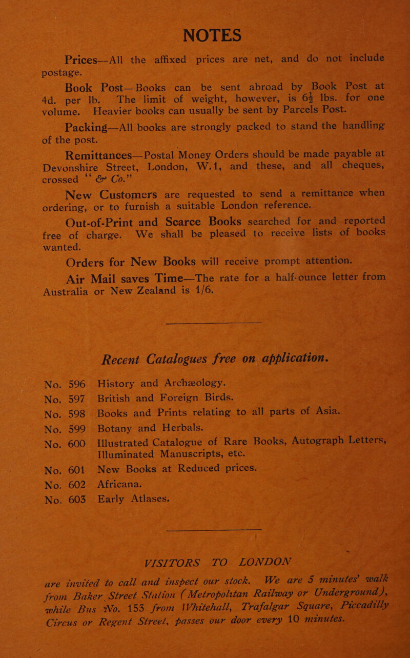 NOTES Prices—-All the affixed prices are “net, and do not include postage. Book Post—-Books can be sent abroad by Book Post at volume. Heavier books can usually be sent by Parcels Post. Packing—All books are strongly packed to stand the handling of the post. Remittances— Postal Money Orders should be made payable at Devonshire Street, London, W.1, and these, and all cheques, crossed “* &amp; Co.” New Customers are requested to send a remittance when ordering, or to furnish a suitable London reference. Out-of-Print and Scarce Books searched for and reported free of charge. We shall be pleased to receive lists of books wanted. aa Orders for New Books will receive prompt attention. Air Mail saves Time—The rate for a half-ounce letter from Australia or New Zealand is 1/6. Recent Catalogues free on application. No. 596 History and Archeology. No. 597. British and Foreign Birds. | No. 598 Books and Prints relating to all parts of Asia. No. 599 Botany and Herbals. No. 600 Illustrated Catalogue of Rare Books, Autograph Letters, Illuminated Manuscripts, etc. | No. 601 New Books at Reduced prices. No. 602 Africana. No. 603 Early Atlases. VISITORS TO LONDON are tnvited to call and tnspect our stock. We are 5 minutes walk from Baker. Street Station ( Metropolitan Railway or Underground fs while Bus Wo. 153 from Whitehall, T: rafalgar Square, Piccadilly Circus or Regent Street, passes our door every 10 mznutes.