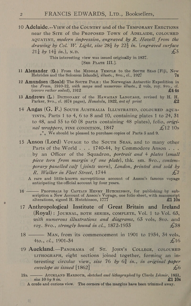 2 FRANCIS EDWARDS, LTp., Booksellers, 10 Adelaide.--View of the Country and of the TEMPpoRARY ERECTIONS near the SITE of the PRoposED Town of ADELAIDE, COLOURED AQUATINT, modern impression, engraved by R. Havell from the drawing by Col. W. Light, size 284 by 22% in. (engraved surface 214 by 144 zn.), N.D. 3 L5 This interesting view was issued originally in 1837. [Sex Puate III. ]. 11 Alexander (G.) From the MrippLe TEMPLE to the Sourn Suas [Fiji, New Hebrides and the Solomon Islands], z//usts., 8vo., cl., 1927 7s 12 Amundsen (Roald) The Sourn Poiz: the Norwegian Antarctic Expedition in the Fram, 1910-12, with maps and numerous tllusts., 2 vols, roy. 8vo., cl. (covers rather soiled), 1912 £44s 13 Andrews (L.) Dictionary of the HawaraAN LANGUAGE, revised by H. H. Parker, 8vo., cl. (674 pages), Honolulu, 1922, owt of print 14 Angas (G. F.) Sourm Austrratia ILLUSTRATED, COLOURED AQUA- TINTS, Parts 1 to 4, 6 to 8 and 10, containing plates 1 to 24, 31 to 48, and 55 to 60 (8 parts containing 48 plates), folio, origz- nal wrappers, FINE CONDITION, 1847 #12 10s » » We should be pleased to purchase copies of Parts 5 and 9. 15 Anson (Lord) Vovace to the SourH Sgas, and to many other Parts of the World . . . 1740-44, by Commodore Anson . by an Officer of the Squadron, fortratt and 4 plates (small piece torn from margin of one plate), thk. sm. 8vo., contem- porary panelled calf (joints worn), London, printed and sold by R. Walker in Fleet Street, 1744 47 A rare and little-known surreptitious account of Anson’s famous voyage anticipating the official account by four years. 16  PROPOSALS by CapraAin HENRY HutcuHinson, for publishing by sub- scription a New Account of Anson’s Voyage, one folio sheet, with manuscript alterations, signed H. Hutchinson, 1777 £1 10s 17 Anthropological Institute of Great Britain and Ireland (Royal) : JouRNAL, BOTH SERIES, COMPLETE, Vol. 1 to Vol. 63, with numerous tllustrations and diagrams, 63 vols, 8vo. and roy. 8vo., strongly bound tn cl., 1872-1933 438 18 ———— Man, from its commencement in 1901 to 1934, 34 vols, 4to., cl., 1901-34 416 19 Auckland.—Panorama of St. JoHN’s COLLEGE, COLOURED . LITHOGRAPH, eight sections joined together, forming an in- teresting circular view, s¢zze 76 by 6% i., zn original paper  envelope as issued |1862] 46 194 AUCKLAND HARBODR, sketched and lithographed by Clarke Ishmar, 1851, size 10 by 8 in. £1 10s A crude and curious view. The corners of the margins have been trimmed away.