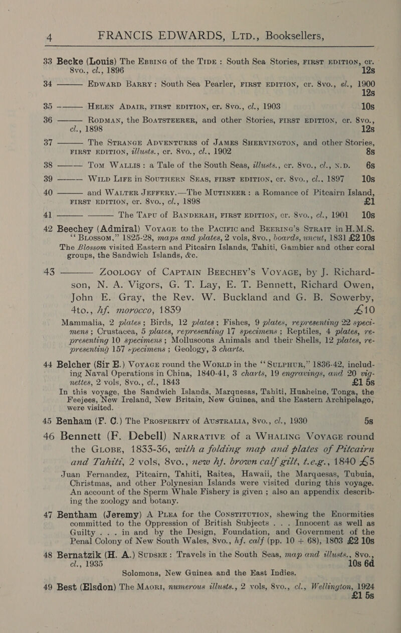 33 Becke (Louis) The Essine of the T1pE : South Sea Stories, FIRST EDITION, cr. - 8vo., cl., 1896 12s 34 Epwakp Barry: South Sea Pearler, FIRST EDITION, cr. 8vo., ¢/., 1900 12s 35 -——— Hewen ADAIR, FIRST EDITION, cr. 8vo., cl., 1903 10s. 36 RopMAN, the BoaTsTEERER, and other Stories, FIRST EDITION, cr. 8vo., cl., 1898 12s 37 The STRANGE ADVENTURES of JAMES SHERVINGTON, and other Stories, FIRST EDITION, 2/lusts., cr. 8vo., cl., 1902 8s 38 ——— Tom Watts: a Tale of the South Seas, cllusts., cr. 8vo., cl., N.D. 6s 39 ——-— WILD LIFE in SOUTHERN SEAS, FIRST EDITION, cr. 8vo., cl., 1897 10s 40 and WALTER JEFFERY.—The MuTINEER: a Romance of Pitcairn Island, FIRST EDITION, cr. 8vo., cl., 1898 41 The Tapu of BANDERAH, FIRST EDITION, cr. 8vo., c/., 1901 10s 42 Beechey (Admiral) Voyace to the Pactric and BrEerine’s Strait in H.M.S. ‘* BLossom,” 1825-28, maps and plates, 2 vols, 8vo., boards, uncut, 1831 £210s The Blossom visited Eastern and Pitcairn Islands, Tahiti, Gambier and other coral groups, the Sandwich Islands, &c. 43 ———— Zoo tocy of CAPTAIN BEECHEY’S VOYAGE, by J. Richard- son, N. A. Vigors, G. T. Lay, E. T. Bennett, Richard Owen, John E. Gray, the Rev. W. Buckland and G. B. Sowerby, 4to., Af. morocco, 1839 ; 410 Mammalia, 2 plates; Birds, 12 plates; Fishes, 9 plates, representing 22 speci- mens ; Crustacea, 5 plates, representing 17 specamens ; Reptiles, 4 plates, re- presenting 10 specumens; Molluscous Animals and their Shells, 12 plates, re- presenting 157 »pecimens ; Geology, 3 charts. 44 Belcher (Sir BE.) Voyace round the WorLD in the ‘‘ SuLPHUR,” 1836-42, includ- ing Naval Operations in China, 1840-41, 3 charts, 19 engravings, and 20 vig- nettes, 2 vols, 8vo., cl., 1843 £1 5s In this voyage, the Sandwich Islands, Marquesas, Tahiti, Huaheine, Tonga, the Feejees, New Ireland, New Britain, New Guinea, and the Eastern Archipelago, were visited. 45 Benham (F. C.) The Prosperity of AUSTRALIA, 8vo., c/., 1930 . 5s 46 Bennett (F. Debell) Narrative of a WHALING VoyAGE round the GLoBE, 1833-36, wth a folding map and plates of Pitcatrn and Tahitt, 2 vols, 8vo., new hf. brown calf gilt, t.e.g., 1840 45 Juan Fernandez, Pitcairn, Tahiti, Raitea, Hawaii, the Marquesas, Tubuia, Christmas, and other Polynesian Islands were visited during this voyage. An account of the Sperm Whale Fishery is given ; also an appendix describ- ing the zoology and botany. 47 Bentham (Jeremy) A Puea for the Constitution, shewing the Enormities committed to the Oppression of British Subjects . . . Innocent as well as Guilty ... in and by the Design, Foundation, and Government of the Penal Colony of New South Wales, 8vo., Af. calf (pp. 10 + 68), 1803 £2 10s 48 Bernatzik (H. A.) SupsxE: Travels in the South Seas, map and illusts., 8vo., cl., 1935 10s 6d Solomons, New Guinea and the East Indies. 49 Best (Elsdon) The Maori, numerous allusts., 2 vols, 8vo., cl., Wellington, 1924 £1 5s