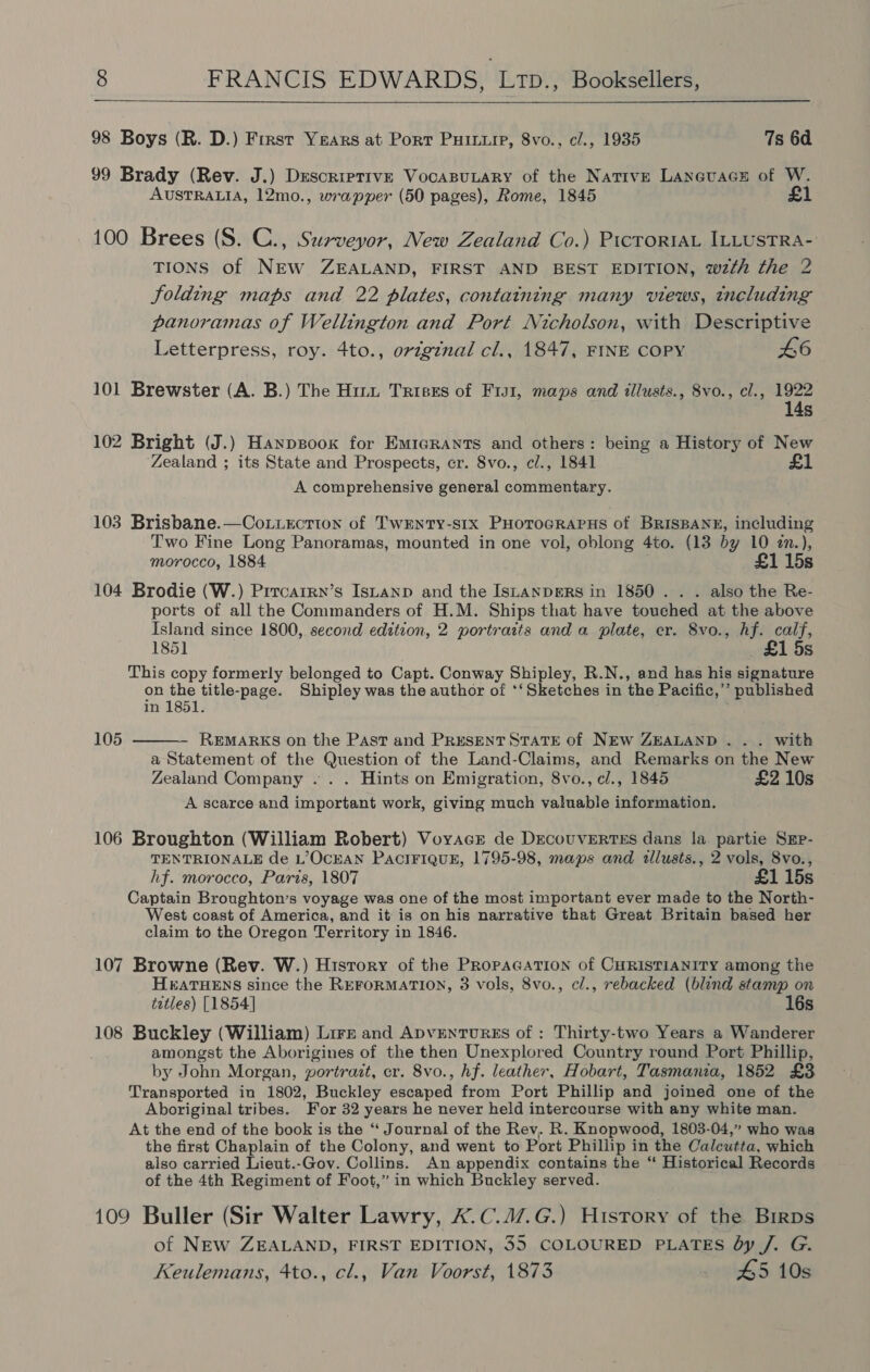  98 Boys (R. D.) First Years at Port Puiu, 8vo., cl., 1935 7s 6d 99 Brady (Rev. J.) Descriptive VocaBuLary of the Native Lanevacs of W. AUSTRALIA, 12mo., wrapper (50 pages), Rome, 1845 £1 100 Brees (S. C., Surveyor, New Zealand Co.) PicroriaL ILLUSTRA- TIONS of NEW ZEALAND, FIRST AND BEST EDITION, wth the 2 folding maps and 22 plates, containing many views, including panoramas of Wellington and Port Nicholson, with Descriptive Letterpress, roy. 4to., original cl., 1847, FINE COPY 46 101 Brewster (A. B.) The Hint Trises of Fis1, maps and illusts., 8vo., el., 1922 14s 102 Bright (J.) Hanpsoox for Em1crants and others: being a History of New Zealand ; its State and Prospects, cr. 8vo., cl., 1841 £1 A comprehensive general commentary. 103 Brisbane.—Coxuection of Twenty-six PHotocrRaPus of BRISBANE, including Two Fine Long Panoramas, mounted in one vol, oblong 4to. (13 by 10 zn.), morocco, 1884 £1 15s 104 Brodie (W.) Prrcarrn’s Istanp and the IstanpgeRS in 1850... . also the Re- ports of all the Commanders of H.M. Ships that have touched at the above Island since 1800, second edition, 2 portraits and a plate, cr. 8vo., hf. calf, 1851 £1 5s This copy formerly belonged to Capt. Conway Shipley, R.N., and has his signature on the title-page. Shipley was the author of *‘ Sketches in the Pacific,’”’ published  in 1851. 105 REMARKS on the Past and PRESENT STATE of NEw ZEALAND . . . with a Statement of the Question of the Land-Claims, and Remarks on the New Zealand Company . . . Hints on Emigration, 8vo., cl., 1845 £2 10s A scarce and important work, giving much valuable information. 106 Broughton (William Robert) Voyacr de DecouvErTEs dans la partie SEpP- TENTRIONALE de L’OCEAN PACIFIQUE, 1795-98, maps and allusts., 2 vols, 8vo., hf. morocco, Paris, 1807 £1 15s Captain Broughton’s voyage was one of the most important ever made to the North- West coast of America, and it is on his narrative that Great Britain based her claim to the Oregon Territory in 1846. 107 Browne (Rev. W.) History of the PRopacation of CHRISTIANITY among the H&amp;ATHENS since the REFORMATION, 3 vols, 8vo., cl., rebacked (blind stamp on tatles) [1854] 16s 108 Buckley (William) Lire and ApvEenTuRES of : Thirty-two Years a Wanderer amongst the Aborigines of the then Unexplored Country round Port Phillip, by John Morgan, portrait, cr. 8vo., hf. leather, Hobart, Tasmania, 1852 £3 Transported in 1802, Buckley escaped from Port Phillip and joined one of the Aboriginal tribes. For 32 years he never held intercourse with any white man. At the end of the book is the “ Journal of the Rev. R. Knopwood, 1803-04,” who was the first Chaplain of the Colony, and went to Port Phillip in the Calcutta, which also carried Lieut.-Gov. Collins. An appendix contains the “ Historical Records of the 4th Regiment of Foot,” in which Buckley served. 109 Buller (Sir Walter Lawry, X.C.4/.G.) History of the Birps of NEW ZEALAND, FIRST EDITION, 35 COLOURED PLATES by /. G. Keulemans, 4to., cl., Van Voorst, 1873 45 10s