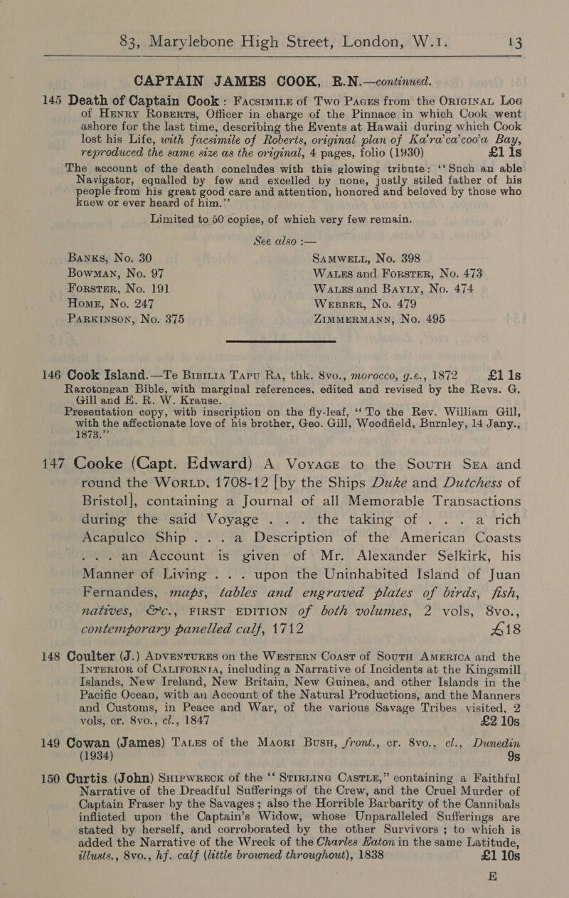  CAPTAIN JAMES COOK, R.N.—continued. 145 Death of Captain Cook: FacstmiLx of Two Pacss from the OrteinaL Log of Henry Roperts, Officer in charge of the Pinnace in which Cook went ashore for the last time, describing the Events at Hawaii during which Cook lost his Life, with facsimile of Roberts, original plan of Ka’ra’ca’coo’a Bay, reproduced the same size as the original, 4 pages, folio (1930) £1 is The account of the death concludes with this glowing tribute: ‘‘Such an able Navigator, equalled by few and excelled by none, justly stiled father of his people from his great good care and attention, honored and beloved by those who knew or ever heard of him.”’ Limited to 50 copies, of which very few remain. See also :— Banks, No. 30 SAMWELL, No. 398 Bowman, No. 97 WALES and Forster, No. 473 Forster, No. 191 WALES and Bayty, No. 474 Home, No. 247 WEBBER, No. 479 PaRKINSON, No. 375 ZIMMERMANN, No. 495  146 Cook Island.—Te Bisin1a Taru Ra, thk. 8vo., morocco, g.e., 1872 £1 1s Rarotongan Bible, with marginal references, edited and revised by the Revs. G. Gill and E. R. W. Krause. Presentation copy, with inscription on the fly-leaf, ‘‘To the Rev. William Gill, with the affectionate love of his brother, Geo. Gill, Woodfield, Burnley, 14 Jany., 1s7a. 147 Cooke (Capt. Edward) A Voyace to the Sour Sega and round the Wor Lp, 1708-12 [by the Ships Duke and Dutchess of Bristol], containing a Journal of all Memorable Transactions during the said Voyage .. . the taking of . .. a rich Acapulco Ship... a Description of the American Coasts . an Account is given of Mr. Alexander Selkirk, his Manner of Living . . . upon the Uninhabited Island of Juan Fernandes, maps, tables and engraved plates of birds, fish, natives, €©C., FIRST EDITION of both volumes, 2 vols, 8vo., contemporary panelled calf, 1712 418 148 Coulter (J.) ADVENTURES on the WestTEeRN Coast of SoutH AMERICA and the InreRIoR of CaLiForniA, including a Narrative of Incidents at the Kingsmill Islands, New Ireland, New Britain, New Guinea, and other Islands in the Pacific Ocean, with an Account of the Natural Productions, and the Manners and Customs, in Peace and War, of the various Savage Tribes visited, 2 vols, cr. 8vo., cl., 1847 £2 10s 149 Cowan (James) Tanes of the Maorr Busu, /front., cr. 8vo., cl., Dunedin (1934) 9s 150 Curtis (John) Surewreck of the ‘‘ Strrnine CAstLz,” containing a Faithful Narrative of the Dreadful Sufferings of the Crew, and the Cruel Murder of Captain Fraser by the Savages; also the Horrible Barbarity of the Cannibals inflicted upon the Captain’s Widow, whose Unparalleled Sufferings are stated by herself, and corroborated by the other Survivors ; to which is added the Narrative of the Wreck of the Charles Haton in the same Latitude, allusts., 8vo., hf. calf (lettle browned throughout), 1838 £1 10s E
