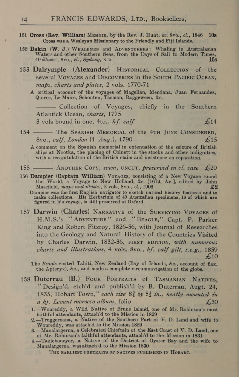 151 Cross (Rev. William) Memorr, by the Rev. J. Hunt, er. 8vo., cl., 1846 10s Cross was a Wesleyan Missionary to the Friendly and Fiji Islands. 152 Dakin (W. J.) Waatemen and Apventurers: Whaling in Australasian Waters and other Southern Seas, from the Days of Sail to Modern Times, 40 illusts., 8vo., cl., Sydney, N.D. 15s 153 Dalrymple (Alexander) Historicat CoLiection of the several VoYAGES and DISCOVERIES in the SouTH PaciFic OCEAN, maps, charts and plates, 2 vols, 1770-71 A critical account of the voyages of Magellan, Mendana, Juan Fernandez, Quiros, Le Maire, Schouten, Tasman, Roggeween, &amp;c. Collection of Voyages, chiefly in the Southern Atlantick Ocean, charts, 1775 3 vols bound in one, 4to., Af. calf 414 154 ——_—— The SpanisH MEMORIAL of the 4TH JUNE CONSIDERED, 8vo., calf, London (1 Aug.), 1790 #15 A comment on the Spanish memorial in extenuation of the seizure of British ships at Nootka, the placing of Colnett in the stocks and other indignities, with a recapitulation of the British claim and insistence on reparation. 155 ———— ANOTHER Copy, sewn, UNCUT, preserved tn cl. case 420 156 Dampier (Captain William) Voyacgs, consisting of a New Voyage round the World, a Voyage to New Holland, &amp;c. [1679, &amp;c.], edited by John Masefield, maps and illusts., 2 vols, 8vo., cl., 1906 £2 Dampier was the first English navigator to skotah natural history features and to make collections. His Herbarium of 40 Australian specimens, 18 of which are figured in his voyage, is still preserved at Oxford. 157 Darwin (Charles) Narrative of the SuRvEyING VoyacEs of H.M.S.’s “‘ ADVENTURE” and ‘‘ Beacie,”’ Capt. P. Parker King and Robert Fitzroy, 1826-36, with Journal of Researches into the Geology and Natural History of the Countries Visited by Charles Darwin, 1832-36, FIRST EDITION, with numerous charts and illustrations, + vols, 8vo., hf. calf gilt, t.e.g., ae 10 The Beagle visited Tahiti, New Zealand (Bay of Islands, &amp;c., account of flax, the Apteryx), &amp;c., and made a complete circumnavigation of the globe. 158 Duterrau (B.) Four Porrrairs of Tasmanian NArTIvEs, ‘*Design’d, etch’d and publish’d by B. Duterrau, Augt. 24, 1835, Hobart Town,” each size 8% by 53 in., neatly mounted in a hf. Levant morocco album, folio 430 1.—Woureddy, a Wild Native of Brune Island, one of Mr. Robinson’s most faithful attendants, attach’d to the Mission in 1829 2.—Truggernana, a Native of the Southern Part of V. D. Land and wife to Woureddy, was attach’d to the Mission 1829 3.—Manalargerna, a Celebrated Chieftain of the East Coast of V. D. Land, one of Mr. Robinson’s faithful attendants, attach’d to the Mission in 1831 4.—Tanleboueyer, a Native of the District of Oyster Bay and the wife to Manalargerna, wasattach’d to the Mission 1830 THE EARLIEST PORTRAITS OF NATIVES PUBLISHED IN HOBART.