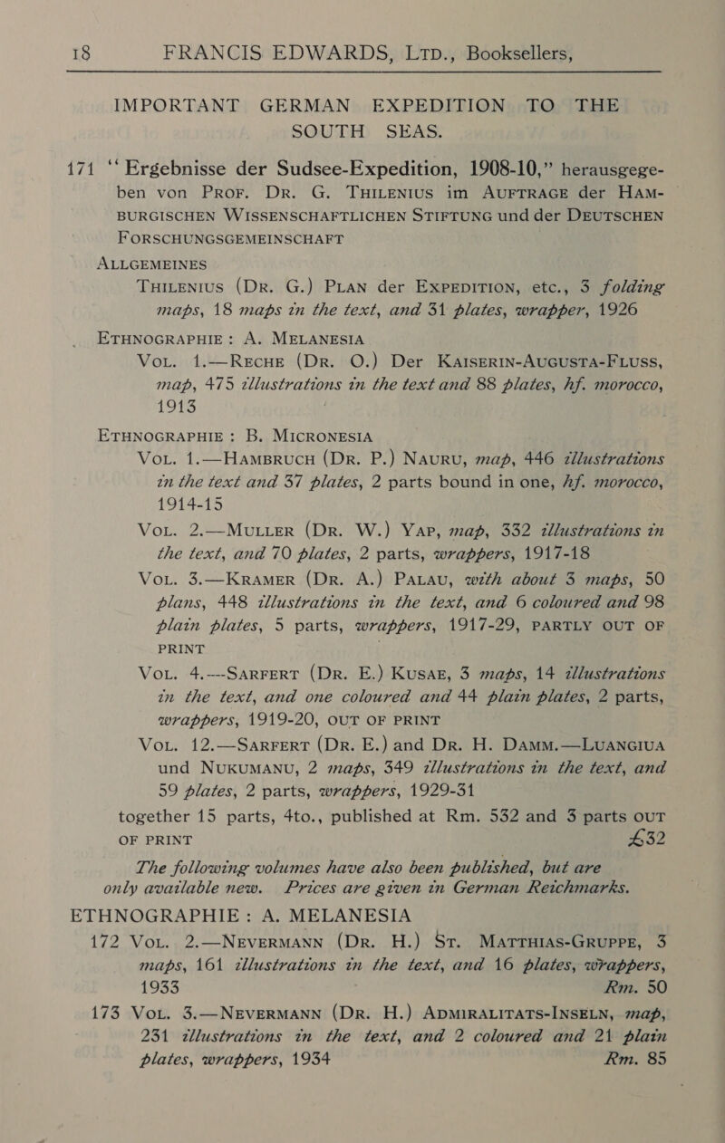 IMPORTANT GERMAN EXPEDITION TO THE SOUDID SiaksS: 171 ‘‘ Ergebnisse der Sudsee-Expedition, 1908-10,” herausgege- ben von Pror. Dr. G. THILENIUS im AUFTRAGE der HAm- BURGISCHEN WISSENSCHAFTLICHEN STIFTUNG und der DEUTSCHEN FORSCHUNGSGEMEINSCHAFT ALLGEMEINES Tuitenius (Dr. G.) Pian der Expepition, etc., 3 folding maps, 18 maps in the text, and 31 plates, wrapper, 1926 ETHNOGRAPHIE: A. MELANESIA Vout. 1.—ReEcHE (Dr. O.) Der Kartsertn-AuGuUsTA-FLUss, map, 475 zllustrations tn the text and 88 plates, hf. morocco, 1913 ETHNOGRAPHIE : B. MICRONESIA Voi. 1.—HampBrucu (Dr. P.) Nauru, map, 446 zllustrations in the text and 37 plates, 2 parts bound in one, Af. morocco, 1914-15 VoL. 2.—MuLLeR (Dr. W.) Yar, map, 332 tllustrations tn the text, and 70 plates, 2 parts, wrappers, 1917-18 VoL. 3.—KRAMER (Dr. A.) Patau, wth about 3 maps, 50 plans, 448 tllustrations in the text, and 6 coloured and 98 plain plates, 5 parts, wrappers, 1917-29, PARTLY OUT OF PRINT . Vout. 4.---SARFERT (Dr. E.) Kusaz, 3 mads, 14 tllustrations in the text, and one coloured and 44 plain plates, 2 parts, wrappers, 1919-20, OUT OF PRINT Voi. 12.—SarRFERT (Dr. E.) and Dr. H. Damm.—Luanciua und NUKUMANU, 2 maps, 349 zllustrations in the text, and 59 plates, 2 parts, wrappers, 1929-31 together 15 parts, 4to., published at Rm. 532 and 3 parts ouT OF PRINT #32 The following volumes have also been published, but are only avatlable new. Prices are given in German Reichmarks. ETHNOGRAPHIE: A. MELANESIA 172 Vor. 2.—NeEvERMANN (Dr. H.) Sr. Marruias-GRupPE, 3 maps, 161 zllustrations tn the text, and 16 plates, wrappers, 1933 Rm. 50 173 VoL. 3.—NEVERMANN (Dr. H.) ApMiRALITATS-INSELN, map, 231 zllustrations tn the text, and 2 coloured and 21 plain plates, wrappers, 1934 Rm. 85