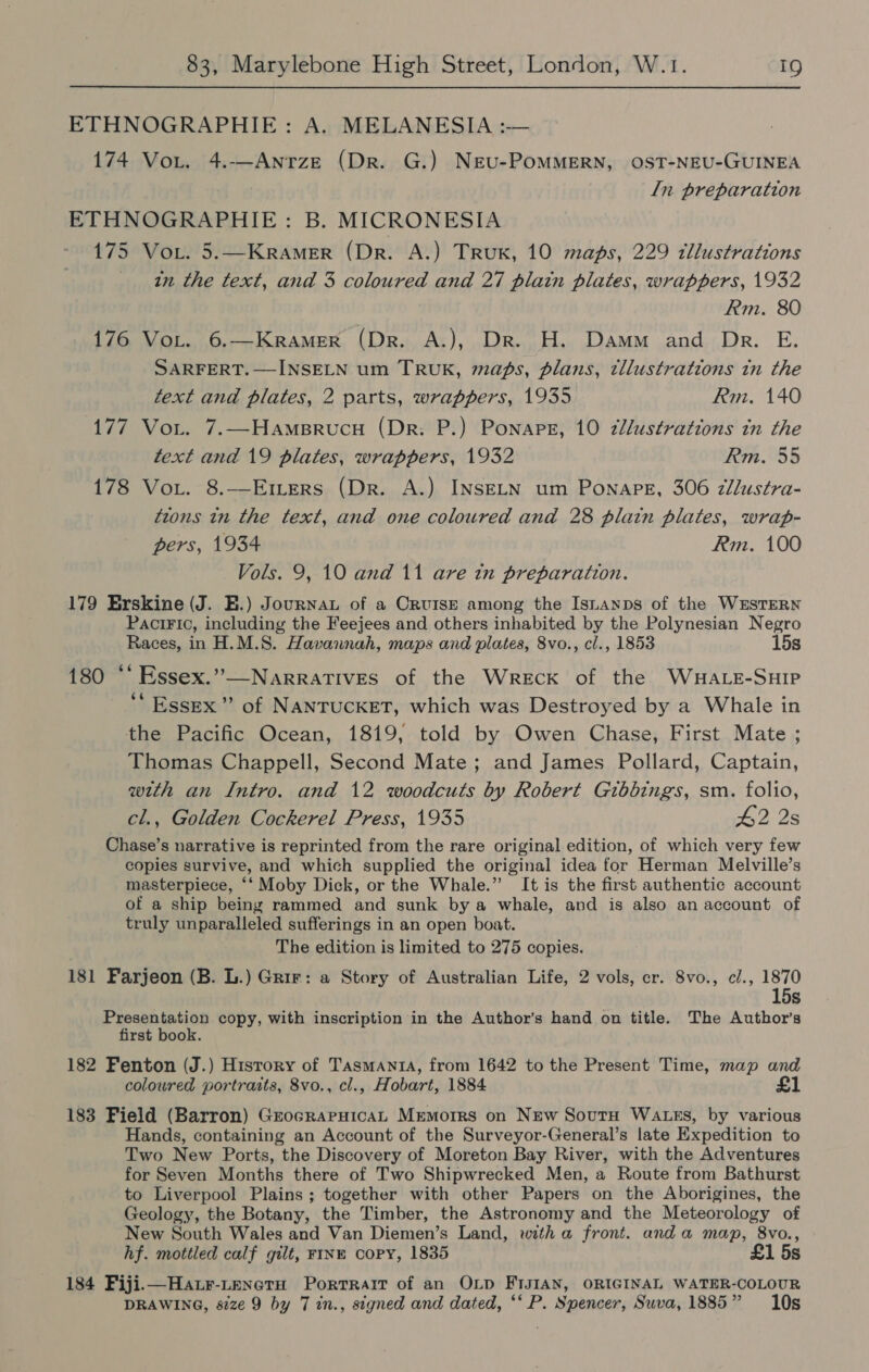 ETHNOGRAPHIE: A. MELANESIA :-— 174 Voit. 4.-—-AnrzeE (Dr. G.) NrEu-PoMMERN, OST-NEU-GUINEA In preparation ETHNOGRAPHIE: B. MICRONESIA 175 Vor. 5.—Kramer (Dr. A.) TruK, 10 maps, 229 tllustrations in the text, and 3 coloured and 27 plain plates, wrappers, 1932 Rm. 80 176 VoL. 6.—Kramer (Dr. A.), Dr. H. Damm and Dr. E. SARFERT.—INSELN um TRUK, maps, plans, tllustrations in the text and plates, 2 parts, wrappers, 1935 Rm. 140 177 Vor. 7.—HameBrucu (Dr. P.) Ponape, 10 2llustrations itn the text and 19 plates, wrappers, 1932 Rm. 55 178 Voi. 8.—Emers (Dr. A.) INSELN um Ponape, 306 zllustra- tions in the text, and one coloured and 28 plain plates, wrap- pers, 1934 Rm. 100 Vols. 9, 10 and 11 are in preparation. 179 Erskine (J. E.) Journau of a Cruise among the Isuanps of the WESTERN PaciFic, including the Feejees and others inhabited by the Polynesian Negro Races, in H.M.S. Havannah, maps and plates, 8vo., cl., 1853 15s  180 ‘‘ Essex.”—Narratives of the Wreck of the WHALE-SHIP ‘“ Essex’ of NANTUCKET, which was Destroyed by a Whale in the Pacific Ocean, 1819, told by Owen Chase, First Mate ; Thomas Chappell, Second Mate; and James Pollard, Captain, with an Intro. and 12 woodcuts by Robert Gibbings, sm. folio, cl., Golden Cockerel Press, 1935 #2 2s Chase’s narrative is reprinted from the rare original edition, of which very few copies survive, and which supplied the original idea for Herman Melville’s masterpiece, ‘‘ Moby Dick, or the Whale.” It is the first authentic account of a ship being rammed and sunk bya whale, and is also an account of truly unparalleled sufferings in an open boat. The edition is limited to 275 copies. 181 Farjeon (B. L.) Grir: a Story of Australian Life, 2 vols, cr. 8vo., cl., 1870 15s Presentation copy, with inscription in the Author’s hand on title. The Author’s first book. 182 Fenton (J.) History of Tasmant, from 1642 to the Present Time, map and coloured portratts, 8vo., cl., Hobart, 1884 £1 183 Field (Barron) GrocrarHicaL Mremorrs on New SoutH WaAtss, by various Hands, containing an Account of the Surveyor-General’s late Expedition to Two New Ports, the Discovery of Moreton Bay River, with the Adventures for Seven Months there of Two Shipwrecked Men, a Route from Bathurst to Liverpool Plains ; together with other Papers on the Aborigines, the Geology, the Botany, the Timber, the Astronomy and the Meteorology of New South Wales and Van Diemen’s Land, with a front. anda map, 8vo., hf. mottled calf gilt, FINE COPY, 1835 £1 5s 184 Fiji—Hatr-LenctoH Portrait of an OLD FIJIAN, ORIGINAL WATER-COLOUR DRAWING, s82ze 9 by 7 in., signed and dated, ‘* P. Spencer, Suva, 1885” 10s