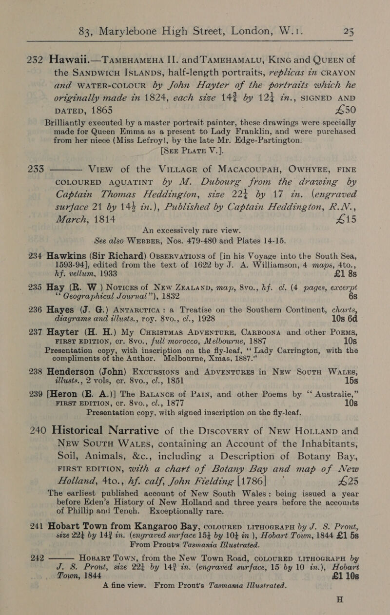 232 Hawaii.—TaAmMeEHAMEHA II. and TAMEHAMALU, KiNG and QUEEN of the SANDWICH ISLANDs, half-length portraits, replicas 12 CRAYON and WATER-COLOUR by John Hayter of the portraits which he originally made tn 1824, each size 142 by 124 im., SIGNED AND DATED, 1865 450 Brilliantly executed by a master portrait painter, these drawings were specially made for Queen Emma as a present to Lady Franklin, and were purchased from her niece (Miss Lefroy), by the late Mr. Edge-Partington. [SEE PLatE V. ]. 233 ———— View of the VILLAGE of MACACOUPAH, OWHYEE, FINE COLOURED AQUATINT by M. Dubourg from the drawing by Captain Thomas Heddington, size 224 by 17 in. (engraved surface 21 by 144 in.), Published by Captain Heddingtion, R.N., March, 1814 415 An excessively rare view. See also WrEsBBER, Nos. 479-480 and Plates 14-15. 234 Hawkins (Sir Richard) Ossrervations of [in his Voyage into the South Sea, 1593-94], edited from the text of 1622 by J. A. Williamson, 4 maps, 4to., hf. vellum, 1933 £1 8s 235 Hay (R. W ) Notices of New ZEeauann, map, 8vo., hf. cl. (4 pages, aa ** Geographical Journal”), 1832 236 Hayes (J. G.) AnTaRcTIca: a Treatise on the Southern Continent, ites diagrams and illusts., roy. 8vo., cl., 1928 10s 6d 237 Hayter (H. H.) My Curistmas ADVENTURE, CARBOONA and other Poems, FIRST EDITION, cr. 8vo., full morocco, Melbourne, 1887 10s Presentation copy, with inscription on the fly-leaf, ‘ Lady Carrington, with the compliments of the Author. Melbourne, Xmas, 1887.” 238 Henderson (John) Excursions and ADVENTURES in New Sovutn WaAtzs, illusts., 2 vols, er. 8vo., cl., 1851 15s 239 [Heron (HE. A.)] The Batance of Pain, and other Poems by ‘‘ Australie,” FIRST EDITION, cr. 8vo., cl., 1877 10s Presentation copy, with signed inscription on the fly-leaf. 240 Historical Narrative of the Discovery of New Hotianp and New Soutu WaAzgs, containing an Account of the Inhabitants, Soil, Animals, &amp;c., including a Description of Botany Bay, FIRST EDITION, wzth a chart of Botany Bay and map of New Holland, 4to., hf. calf, John Fielding |1786| 425 The earliest published account of New South Wales: being issued a year before Eden’s History of New Holland and three years before the accounts of Phillip and Tench. Exceptionally rare. 241 Hobart Town from Kangaroo Bay, coLourep LitHoaRapPH by J. S. Prout, seze 224 by 143 in. (engraved surface 154 by 104 in ), Hobart Town, 1844 £1 5s From Prout’s Tasmania Illustrated. 242  Hosart Town, from the New Town Road, coLOURED LITHOGRAPH by J. S. Prout, size 224 by 142 in. (engraved surface, 15 by 10 in.), Hobart Town, 1844 £1 10s A fine view. From Prout’s Tasmania Illustrated. H