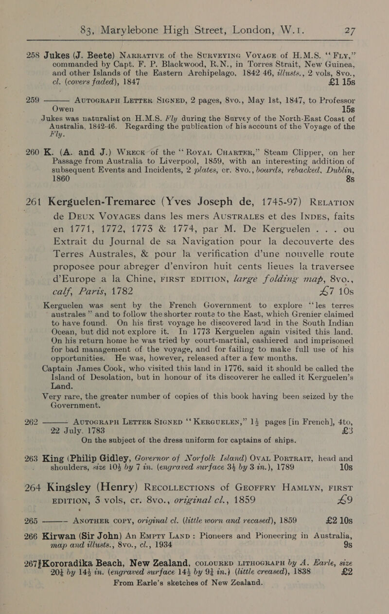 258 Jukes (J. Beete) Narrative of the Surveying Voyace of H.M.S. ‘‘ Fry,” commanded by Capt. F. P. Blackwood, R.N., in Torres Strait, New Guinea, and other Islands of the Eastern Archipelago, 1842 46, c//usts., 2 vols, 8vo., cl. (covers faded), 1847 £1 15s AUTOGRAPH LETTER SIGNED, 2 pages, 8vo., May Ist, 1847, to Professor Owen 15s Jukes was naturalist on H.M.S. Fly during the Survey of the North-East Coast of poe ee 1842-46. Regarding the publication of his account of the Voyage of the y. 259  260 K. (A. and J.) Wreck’ of the ‘‘ Royan Cuartrr,” Steam Clipper, on her Passage from Australia to Liverpool, 1859, with an interesting addition of subsequent Events and Incidents, 2 plates, cr. 8vo., boards, rebacked, Dublin, 1860 8s 261 Kerguelen-Tremarec (Yves Joseph de, 1745-97) ReLaTion de DEUX VOYAGES dans les mers AUSTRALES et des INDEs, faits en 1771, 1/72,°1773 &amp; 1774, par M. De Kerguelen ... ou Extrait du Journal de sa Navigation pour la decouverte des Terres Australes, &amp; pour la verification d’une nouvelle route proposee pour abreger d’environ huit cents lieues la traversee d’Europe a la Chine, FIRST EDITION, large folding map, 8vo., calf, Parts, 1782 47 10s Kerguelen was sent by the French Government to explore “‘les terres australes ” and to follow the shorter route to the East, which Grenier claimed to have found. On his first voyage he discovered land in the South Indian Ocean, but did not explore it. In 1773 Kerguelen again visited this land. On his return home he was tried by court-martial, cashiered and imprisoned for bad management of the voyage, and for failing to make full use of his opportunities. He was, however, released after a few months. Captain James Cook, who visited this land in 1776, said it should be called the Island of Desolation, but in honour of its discoverer he called it Kerguelen’s Land. Very rare, the greater number of copies of this book having been seized by the Government.  262 - AUTOGRAPH LETTER SIGNED ‘‘ KERGUELEN,” 14 pages [in French], 4to, £ 22 July. 1783 ‘ On the subject of the dress uniform for captains of ships. 263 King (Philip Gidley, Governor of Norfolk Island) Ovau Porrratt, head and shoulders, size 104 by 7 an. (engraved surface 34 by 3 in.), 1789 10s 264 Kingsley (Henry) Recotiecrions of Grorrry HAMLyN, FIRST EDITION, 3 vols, cr. 8vo., orzginal cl., 1859 L9 265 ———- ANOTHER COPY, original cl. (little worn and recased), 1859 £2 10s 266 Kirwan (Sir John) An Empry Lanp: Pioneers and Pioneering in Australia, map and illusts., 8vo., cl., 1934 9s 267#Kororadika Beach, New Zealand, COLOURED LITHOGRAPH by A. Harle, size 204 by 144 in. (engraved surface 144 by 94 in.) (little creased), 1838 £2 From Earle’s sketches of New Zealand.