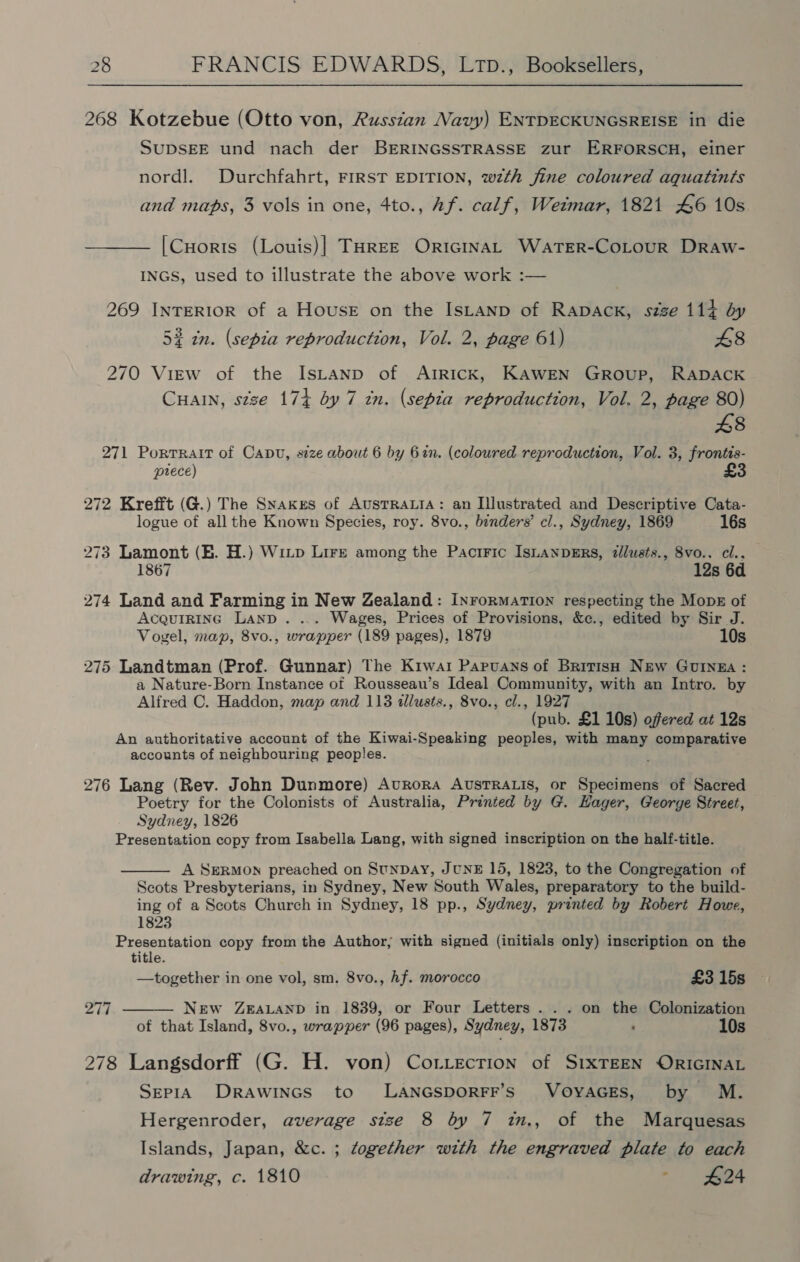 268 Kotzebue (Otto von, Russzan Navy) ENTDECKUNGSREISE in die SUDSEE und nach der BERINGSSTRASSE zur ERFORSCH, einer nordl. Durchfahrt, FIRST EDITION, wzth fine coloured aquatints and maps, 3 vols in one, 4to., Af. calf, Weimar, 1821 46 10s [CHorts (Louis)] THREE ORIGINAL WaATER-CoLourR Draw- INGS, used to illustrate the above work :— 269 INTERIOR of a House on the Istanp of RApDACK, szze 114 dy 52 in. (sepia reproduction, Vol. 2, page 61) 48 270 View of the IsLanp of ArRIcK, KAWEN GROUP, RADACK CHAIN, stze 174 by 7 tn. (sepia reproduction, Vol. 2, page 80) 8 271 Portrait of Canu, size about 6 by 6in. (coloured reproduction, Vol. 3, frontis- pouece) 272 Krefft (G.) The Snakes of AUSTRALIA: an Illustrated and Descriptive Cata- logue of all the Known Species, roy. 8vo., benders’ cl., Sydney, 1869 16s 273 Lamont (HE. H.) WiLp Lire among the Pactric IsuanpeErs, dllusts., 8vo.. cl.. 1867 12s 6d 274 Land and Farming in New Zealand: InrormatTIon respecting the Monk of AcquIRInG Land . ... Wages, Prices of Provisions, &amp;c., edited by Sir J. Vogel, map, 8vo., wrapper (189 pages), 1879 10s 275 Landtman (Prof. Gunnar) The Kiwai Papruans of Brivisp New Guinga: a Nature-Born Instance of Rousseau’s Ideal Community, with an Intro. by Alfred C. Haddon, map and 113 illusts., 8vo., cl., 1927 (pub. £1 10s) offered at 12s An authoritative account of the Kiwai-Speaking peoples, with many comparative accounts of neighbouring peoples. . 276 Lang (Rev. John Dunmore) AvuRoRA AUSTRALIS, or Specimens of Sacred Poetry for the Colonists of Australia, Printed by G. Hager, George Street, Sydney, 1826 Presentation copy from Isabella Lang, with signed inscription on the half-title.  A SERMON preached on StunDay, JUNE 15, 1823, to the Congregation of Scots Presbyterians, in Sydney, New South Wales, preparatory to the build- ing of a Scots Church in Sydney, 18 pp., Sydney, printed by Robert Howe, 1823 Presentation copy from the Author, with signed (initials only) inscription on the title. —together in one vol, sm. 8vo., hf. morocco £3 15s ae bel NEw ZEALAND in 1839, or Four Letters... on the Colonization of that Island, 8vo., wrapper (96 pages), Sydney, 1873 : 10s  278 Langsdorff (G. H. von) Cotiecrion of S1xTEEN ORIGINAL Sepia Drawincs to LANGSDORFF’S VOYAGES, by M. Hergenroder, average size 8 by 7 in., of the Marquesas Islands, Japan, &amp;c. ; together with the engraved plate to each drawing, c. 1810 ‘ 424