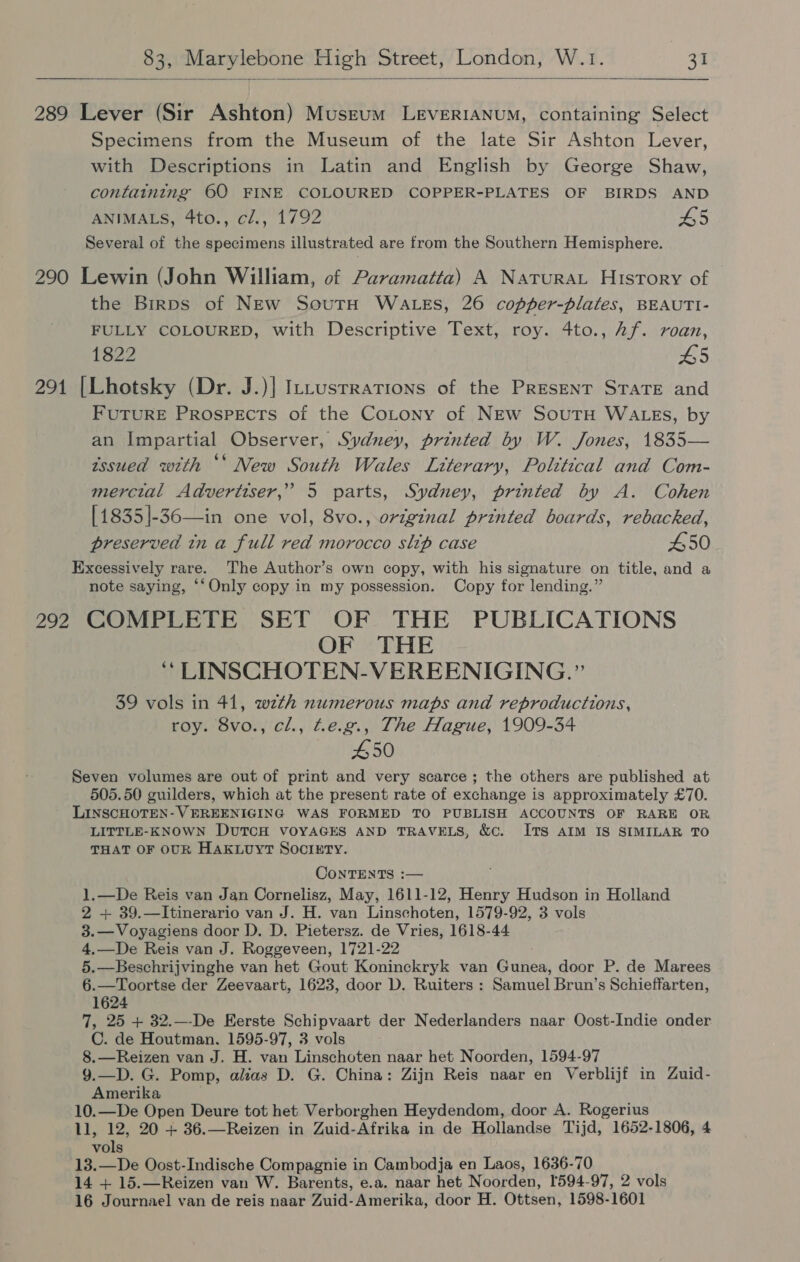  289 Lever (Sir Ashton) Museum LeEvERIANUM, containing Select Specimens from the Museum of the late Sir Ashton Lever, with Descriptions in Latin and English by George Shaw, containing 60 FINE COLOURED COPPER-PLATES OF BIRDS AND ANIMALS, 4to., cl., 1792 H5 Several of the specimens illustrated are from the Southern Hemisphere. 290 Lewin (John William, of Paramatta) A Natura History of the Birps of NEw SoutH WALES, 26 copper-plates, BEAUTI- FULLY COLOURED, with Descriptive Text, roy. 4to., Af. roan, 1822 5 291 [Lhotsky (Dr. J.)] ILtusrrations of the Present STATE and FUTURE Prospects of the Cotony of NEw SoutH WALEs, by an Impartial Observer, Sydney, printed by W. Jones, 1835— issued with ** New South Wales Literary, Political and Com- ~ mercial Advertiser,” 5 parts, Sydney, printed by A. Cohen [1835]-36—in one vol, 8vo., original printed boards, rebacked, preserved tn a full red morocco slip case £50 Excessively rare. The Author’s own copy, with his signature on title, and a note saying, ‘‘Only copy in my possession. Copy for lending.” 292 COMPLETE SET OF THE PUBLICATIONS OF THE ‘ LINSCHOTEN-VEREENIGING.” 39 vols in 41, wzth numerous maps and reproductions, roy. 8vo., cl., Ze.g., The Hague, 1909-34 #50 Seven volumes are out of print and very scarce; the others are published at 505.50 guilders, which at the present rate of exchange is approximately £70. LINSCHOTEN- VEREENIGING WAS FORMED TO PUBLISH ACCOUNTS OF RARE OR LITTLE-KNOWN DUTCH VOYAGES AND TRAVELS, &amp;cC. ITS AIM IS SIMILAR TO THAT OF OUR HAKLUYT SocIxETy. ConTENTS :— 1.—De Reis van Jan Cornelisz, May, 1611-12, Henry Hudson in Holland 2 + 39.—Itinerario van J. H. van Linschoten, 1579-92, 3 vols 3.—Voyagiens door D. D. Pietersz. de Vries, 1618-44 4.—De Reis van J. Roggeveen, 1721-22 5.—Beschrijvinghe van het Gout Koninckryk van Gunea, door P. de Marees 6.—Toortse der Zeevaart, 1623, door D. Ruiters : Samuel Brun’s Schieffarten, 1624 7, 25 + 32.—-De Eerste Schipvaart der Nederlanders naar Oost-Indie onder C. de Houtman, 1595-97, 3 vols 8.—Reizen van J. H. van Linschoten naar het Noorden, 1594-97 9.—D. G. Pomp, alias D. G. China: Zijn Reis naar en Verblijf in Zuid- Amerika 10.—De Open Deure tot het Verborghen Heydendom, door A. Rogerius 11, 12, 20 + 36.—Reizen in Zuid-Afrika in de Hollandse Tijd, 1652-1806, 4 vols 13.—De Oost-Indische Compagnie in Cambodja en Laos, 1636-70 14 + 15.—Reizen van W. Barents, e.a. naar het Noorden, 1594-97, 2 vols 16 Journael van de reis naar Zuid-Amerika, door H. Ottsen, 1598-1601