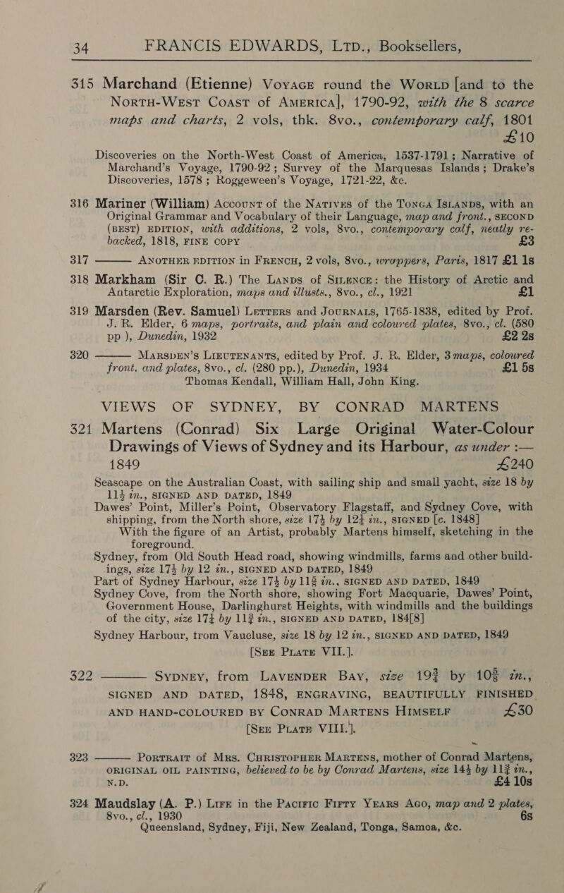 315 Marchand (Etienne) Voyace round the Wor tp [and to the Nortu-WeEst Coast of Americal, 1790-92, wth the 8 scarce maps and charts, 2 vols, thk. 8vo., contemporary calf, 1801 #10 Discoveries on the North-West Coast of America, 1537-1791; Narrative of Marchand’s Voyage, 1790-92; Survey of the Marquesas Islands; Drake’s Discoveries, 1578 ; Roggeween’s Voyage, 1721-22, &amp;ce. 316 Mariner (William) Account of the Nativxs of the TonGa IsLANDs, with an Original Grammar and Vocabulary of their Language, map and front., SECOND (BEST) EDITION, with additions, 2 vols, 8vo., contemporary calf, neatly re- backed, 1818, FINE COPY  317 318 Markham (Sir C. R.) The Lanps of Smmence: the History of Arctic and Antarctic Exploration, maps and illusts., 8vo., cl., 1921 £1 ANOTHER EDITION in FRENCH, 2 vols, 8vo., wrappers, Paris, 1817 £1 1s 319 Marsden (Rev. Samuel) Lerrrers and JournaAts, 1765-1838, edited by Prof. . R. Elder, 6 maps, portraits, and plain and coloured plates, 8vo., cl. (580  p ), Dunedin, 1932 £2 2s 320 MaRSvEN’s LIEUTENANTS, edited by Prof. J. R. Elder, 3 maps, coloured front. and plates, 8vo., cl. (280 pp.), Dunedin, 1934 £1 5s Thomas Kendall, William Hall, John King. VIEWS OF SYDNEY, BY CONRAD MARTENS 321 Martens (Conrad) Six Large Original Water-Colour Drawings of Views of Sydney and its Harbour, as under :— 1849 4240 Seascape on the Australian Coast, with sailing ship and small yacht, size 18 by 114 2., SIGNED AND DATED, 1849 Dawes’ Point, Miller’s Point, Observatory Flagstaff, and Sydney Cove, with shipping, from the North shore, size 174 by 124 an., SIGNED [c. 1848] With the figure of an Artist, probably Martens himself, sketching in the foreground. Sydney, from Old South Head road, showing windmills, farms and other build- ings, size 174 by 12 in., SIGNED AND DATED, 1849 Part of Sydney Harbour, szze 173 by 112 an., SIGNED AND DATED, 1849 Sydney Cove, from the North shore, showing Fort Macquarie, Dawes’ Point, Government House, Darlinghurst Heights, with windmills and the buildings of the city, size 174 by 11? an., SIGNED AND DATED, 184[8] Sydney Harbour, trom Vaucluse, size 18 by 12 in., SIGNED AND DATED, 1849 [Sez Puate VII.]. 322 —__- Sypney, from LAVENDER Bay, size 19% by 102 27., SIGNED AND DATED, 1848, ENGRAVING, BEAUTIFULLY FINISHED AND HAND-COLOURED BY CONRAD MARTENS HIMSELF £30 [Sen Prater VIII. ]. ~  323 PortTRAIT of Mrs. CHRISTOPHER MARTENS, mother of Conrad Martens, ORIGINAL OIL PAINTING, believed to be by Conrad Martens, size 143 by 112 en., N.D. £4 10s 324 Maudslay (A. P.) Lire in the Pacrric Firry Yrars Aco, map and 2 plates, Svo., cl., 1930 6s Queensland, Sydney, Fiji, New Zealand, Tonga, Samoa, &amp;c.