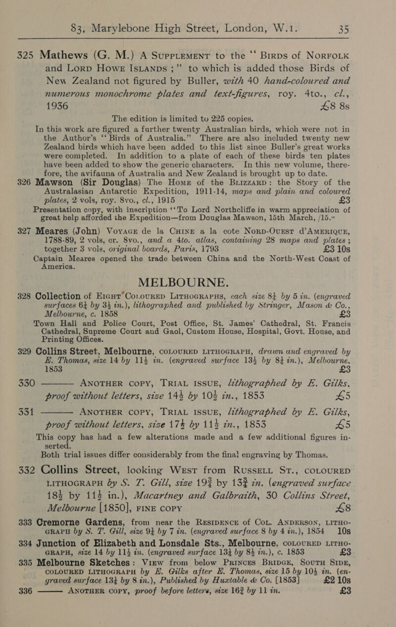 325 Mathews (G. M.) A Supplement to the ‘‘ Birps of NoRFOLK and Lorp Howe IsLanps ;”’ to which is added those Birds of New Zealand not figured by Buller, wzth 40 hand-coloured and numerous monochrome plates and text-figures, roy. 4to., cil., 1936 48 8s The edition is limited to 225 copies. In this work are figured a further twenty Australian birds, which were not in the Author’s “* Birds of Australia.” There are also included twenty new Zealand birds which have been added to this list since Buller’s great works were completed. In addition to a plate of each of these birds ten plates have been added to show the generic characters. In this new volume, there- fore, the avifauna of Australia and New Zealand is brought up to date. 326 Mawson (Sir Douglas) The Home of the Brizzarp: the Story of the Australasian Antarctic Expedition, 1911-14, maps and plain and coloured plates, 2 vols, roy. 8vo., cl., 1915 £3 Presentation copy, with inscription ‘‘To Lord Northcliffe in warm appreciation of great help afforded the Expedition—from Douglas Mawson, 15th March, /15.” 327 Meares (John) Voyace de la CHINE a la cote Norp-Ovxrst d’AMERIQUE, 1788-89, 2 vols, cr. 8vo., and a 4to. atlas, containing 28 maps and plates ; together 3 vols, original boards, Paris, 1793 £3 10s Captain Meares opened the trade between China and the North-West Coast of America. MELBOURNE. 328 Collection of Ercut’Co.ourEp LirHoGRAPHS, each size 8k by 5 in. (engraved surfaces 64 by 34 in.), lithographed and published by Stringer, Mason &amp; Co., Melbourne, c. 1858 £3 Town Hall and Police Court, Post Office, St. James’ Cathedral, St. Francis Cathedral, Supreme Court and Gaol, Custom House, Hospital, Govt. House, and Printing Offices. 329 Collins Street, Melbourne, conovrED LITHOGRAPH, drawn and engraved by H. Thomas, size 14 by 114 an. (engraved surface 134 by 84 %in.), Melbourne, = 1853 330 ———— ANOTHER Copy, TRIAL ISSUE, léthographed by E. Gilks, proof without letters, size 144 by 10% zn., 1853 65 331 ———— ANOTHER COPY, TRIAL ISSUE, lithographed by E. Gitlks, proof without letters, size 17% by 11% zn., 1853 45 This copy has had a few alterations made and a few additional figures in- serted. Both trial issues differ considerably from the final engraving by Thomas. 332 Collins Street, looking West from RussELL ST., COLOURED LITHOGRAPH by S. 7. Gill, size 19% by 132 zn. (engraved surface 184 by 113 in.), Macartney and Galbraith, 30 Collins Street, Melbourne |1850]|, FINE COPY £8 333 Cremorne Gardens, from near the RESIDENCE of Con. ANDERSON, LITHO- “GRAPH by S. 7’. Gill, size 9F by 7 in. (engraved surface 8 by 4in.), 1854 10s 334 Junction of Elizabeth and Lonsdale Sts., Melbourne, coLovrep LitHo- GRAPH, size 14 by 114 in. (engraved surface 13} by 84 2n.), c. 1853 £3 335 Melbourne Sketches: Virw from below Princes Bripcx, SoutuH Sips, COLOURED LITHOGRAPH by LH. Gilks after HE. Thomas, seze 15 by 104 in. (en- graved surface 134 by 8 in.), Published by Huxtable &amp; Co. [1853] £2 10s 336 ANOTHER copy, proof before letters, size 162 by 11 in. £3 