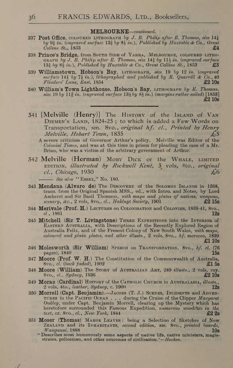  MELBOURNE—continued. 337 Post Office, coLourRED LiTHoGRAPH by J. B. Philip after R. Thomas, size 144 by 94 in. (engraved surface 134 by 84 in.), Published by Huxtable &amp; Co., Great Collins St., 1853 . £4 338 Prince’s Bridge, from Souty Sipz of YARRA, MELBOURNE, COLOURED LITHO- GRAPH by J. B. Philip after H. Thomas, size 144 by 114 in. (engraved surface 134 by 83 2n.), Publeshed by Huxtable &amp; Co., Great Collins St., 1853 £3 339 Williamstown, Hobson’s Bay, LitHocRraPH, size 19 by 12 in. (engraved surface 144 by 74 in.), lithographed and published by R. Quarrill &amp; Co., 40 Flinders’ Lane, Hast, 1854 £2 10s 340 William’s Town Lighthouse, Hobson's Bay, LirHocrapnu by HL. Thomas, size 19 by 11¢ in. (engraved surface 134 by 34 2n.) (margins rather soiled) [1853] 210s 341 [Melville (Henry)| The History of the Istanp of Van DIeMEN’s LAND, 1824-25 ; to which is added a Few Words on Transportation, sm. 8vo., original hf. cl., Printed by Henry Melville, Hobart Town, 1835 £5 A severe criticism of Governor Arthur’s policy. Melville was Editor of the Colonial Times, and was at this time in prison for pleading the case of a Mr. Brian, who was a victim of the arbitrary government of Arthur. 342 Melville (Herman) Mosy Dick or the WHALE, LIMITED EDITION, tlustrated by Rockwell Kent, 3 vols, 4to., original cl., Chicago, 1930 £6 See also ‘** Essex,” No. 180. 343 Mendana (Alvaro de) The Discovery of the Sonomon Isnanps in 1568, trans. from the Original Spanish MSS., ed., with Intro. and Notes, by Lord Amherst and Sir Basil Thomson, with maps and plates of natives, weapons,  scenery, &amp;c., 2 vols, 8vo., cl., Hakluyt Socrety, 1901 £2 15s 344 Merivale (Prof. H.) Lecrurss on CoLonisaTion and CoLon1Es, 1839-41, 8vo., cl , 1861 12s 345 Mitchell (Sir T. Livingstone) THREE Experpitions into the InTERI0R of EASTERN AUSTRALIA, with Descriptions of the Recently Explored Region of Australia Felix, and of the Present Colony of New South Wales, with maps, coloured and plain plates, and other illusts., 2 vols, 8vo., hf. morocco, 1839 10s 346 Molesworth (Sir William) Sprecny on Transportation, 8vo., Af. cl. (76 pages), 1840 15s 347 Moore (Prof. W. H.) The Constitution of the Commonwealth of Australia, 8vo., cl. (back faded), 1902 £1 5s 348 Moore (William) The Srory of AusTRALIAN ART, 249 dllusts., 2 vols, roy. 8vo., cl., Sydney, 1936 £2 10s 349 Moran (Cardinal) History of the CaTHoLic Cuurcu in AUSTRALASIA, tlusts., 2 vols, 4to., leather, Sydney, c. 1900 12s 350 Morrell (Capt. Benjamin).—Jacozns (T. J.) Scenxs, InctipENTs and ADVEN- TURES in the Pacific Ocran . . . during the Cruise of the Clipper Margaret Oakley, under Capt. Benjamin Morrell, clearing up the Mystery which has heretofore surrounded this Famous Expedition, numerous woodcuts in the text, cr. 8vo., cl., New York, 1844 £2 2s 351 Moser (Thomas) Manor Leaves: being a Selection of Sketches of New ZEALAND and its INHABITANTS, second edition, sm. 8vo., printed boards, Wanganui, 1888 10s ‘Describes most humorously some aspects of native life, native ministers, magis- strates, policeman, and other outcomes of civilisation.”— Hocken.