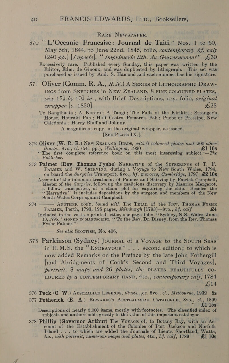  RARE NEWSPAPER. 370 ‘‘L’Oceanie Francaise: Journal de Taiti,’’ Nos. 1 to 60, May 5th, 1844, to June 22nd, 1845, folio, contemporary hf. calf (240 pp.) | Papeete|, ** Imprimerie lith. du Gouvernement” 430 Excessively rare. Published every Sunday, this paper was written by the Editor, Edm. de Ginoux, and was duplicated by lithograph. This set was purchased as issued by And. 8. Hamond and each number has his signature. 371 Oliver (Comm. R. A., 2.2.) A Series of LirHoGRAPHIC DRAW- INGS from SKETCHES in NEW ZEALAND, 8 FINE COLOURED PLATES, stze 154 by 10% zm., with Brief Descriptions, roy. folio, orzgznal wrapper |c. 1850] #25 Te Rangihaeta; A Korero; A Tangi; The Falls of the Kirikiri ; Stranger’s House, Houraki Pah ; Half Castes, Pomare’s Pah; Puebo or Pressipo, New Caledonia ; Harry Bluff and Johnny. A magnificent copy, in the original wrapper, as issued. [Sum PLatE IX. ]. 372 Oliver (W. R. B.) New Zeatanp Birps, with 6 coloured plates and 200 other allusts., 8vo., cl. (541 pp.), Wellington, 1930 £1 10s ‘‘The first complete reference book on this most interesting subject.”— The Publisher. 373 Palmer (Rev. Thomas Fyshe) Narrative of the Surrerines of T. F. PALMER and W. SkIRVING, during a Voyage to New South Wales, 1794, on board the Surprise Transport, 8vo., hf. morocco, Cambridge, 1797 £2 10s Account of the inhuman treatment of Palmer and Skirving by Patrick Campbell, Master of the Surprise, following the malicious discovery by Maurice Margarot, a fellow transportee, of a sham plot for capturing the ship. Besides the ¢ ‘“‘Narrative’’ it includes depositions by the surgeon and members of the New South Wales Corps against Campbell. ANOTHER COPY, bound with The TrraL of the Rev. THomas FyYsHE PaLMER, Perth, 1793, 195 pages, Hdinburgh [1793]—8vo., hf. calf £4 Included in the vol is a printed letter, one page folio, ‘‘Sydney, N.S. Wales, June 18,1795,’ SIGNED IN MANUSCRIPT, ‘‘ To the Rev. Dr. Disney, from the Rev. Thomas Fyshe Palmer.” 374  See also Scotrisu, No. 406.  375 Parkinson (Sydney) Journat of a VoyaAGE to the SourH SEAS in H.M.S. the ‘‘ENDEAVoUR”. . . second edition; to which is now added Remarks on the Preface by the late John Fothergill [and Abridgments of Cook’s Second and Third Voyages], portrait, 3 maps and 26 plates, the PLATES BEAUTIFULLY CO- LOURED dy @ CONTEMPORARY HAND, 4to., contemporary calf, 1784 #14 376 Peck (OC. W.) AusTRALIAN LEGENDS, dlusts., cr. 8vo., cl., Melbourne, 1932 5s 377 Petherick (EB. A.) Epwarps’s AUSTRALASIAN CATALOGUE, 8vo., cl., 1899 ¥ 1 15s Descriptions of nearly 3,000 items, mostly with'footnotes. The classified index of subjects and authors adds greatly to the value of this important catalogue. 378 Phillip (Governor Arthur) The Voyacs of, to Botany Bay, with an Ac- eount of the Establishment of the Colonies of Port Jackson and Norfolk Island . . . to which are added the Journals of Lieuts. Shortland, Watts, &amp;c., wtth portrait, numerous maps and plates, 4to., hf. calf, 1789 £1 10s