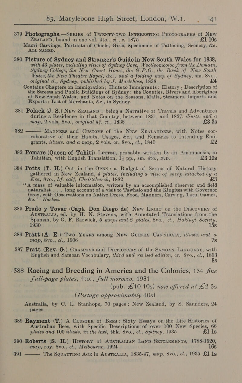 379 Photographs.—Srrits of Twenty-two INTERESTING PHoToGRaPHS of NEw ZEALAND, bound in one vol, 4to., cl., c. 1875 £1 10s Maori Carvings, Portraits of Chiefs, Girls, Specimens of Tattooing, Scenery, &amp;c. ALL NAMED. 380 Picture of Sydney and Stranger’s Guidein New South Wales for 1838, with 43 plates, including views of Sydney Cove, Woolloomooloo from the Domain, Sydney College, the New Court House, the G.P.O., the Bank of New South Wales, the New Theatre Royal, &amp;c., and « folding may of Sydney, sm. 8vo., origenal cl., Sydney, published by J. Maclehose, 1838 £4 Contains Chapters on Immigration; Hints to Immigrants; History ; Description of the Streets and Public Buildings of Sydney; the Counties, Rivers and Aborigines of New South Wales: and Notes on the Seasons, Mails, Steamers, Imports and Exports; List of Merchants, &amp;c., in Sydney. 381 Polack (J. 8.) New Zeauanp : being a Narrative of Travels and Adventures during a Residence in that Country, between 1831 and 1837, z/usts. and « map, 2 vols, 8vo., original hf. cl., 1838 £3 3s 382 MANNERS and Customs of the NEw ZEALANDERS, with Notes cor- roborative of their Habits, Usages, &amp;c., and Remarks to Intending Emi- grants, zJlusts. and a may, 2 vols, cr. 8vo., cl., 1840  383 Pomare (Queen of Tahiti) Letrrr, probably written by an Amanuensis, in Tahitian, with English Translation, 14 pp., sm. 4to., N.D. £3 10s 384 Potts (T. H.) Out in the Opmn: a Budget of Scraps of Natural History gathered in New Zealand, 4 plates, including a view of sheep attacked by a Kea, 8vo., hf. calf, Christchurch, 1882 £3 ‘“‘A mass of valuable information, written by an accomplished observer and field naturalist . . . long account of a visit to Tawhaio and the Kingites with Governor Grey, with Observations on Native Dress, Food, Manners, Carving, Tatu, Games, &amp;c.”—Hocken. 385 Prado y Tovar (Capt. Don Diego de) New Liceur on the Discovery of AUSTRALIA, ed. by H. N. Stevens, with Annotated Translations from the Spanish, by G. F. Barwick, 5 maps and 2 plates, 8vo., cl., Hakluyt Soctety, 15s 1930 386 Pratt (A. E.) Two Yrars among New Guinea CANNIBALS, dllusts. and a map, 8vo., cl., 1906 7s 387 Pratt (Rev. G.) Grammar and Dictionary of the SAamMoAN LANGUAGE, with English and Samoan Vocabulary, third and revised edition, cr. 8vo., cl., ee -388 Racing and Breeding in America and the Colonies, 134 fine full-page plates, 4to., full morocco, 1931 (pub. 410 10s) xow offered at 42 5s (Postage approximately 10s) Australia, by C. L. Stanhope, 70 pages; New Zealand, by 8S. Saunders, 24 pages, 389 Rayment (T.) A Ciusrer of Bers: Sixty Essays on the Life Histories of Australian Bees, with Specific Descriptions of over 100 New Species, 66 plates and 100 illusts. in the text, thk. 8vo., cl., Sydney, 1935 £11s 390 Roberts (S. H.) History of AusTRALIAN LAND SETTLEMENTS, 1788-1920, map, roy. 8vo., cl., Melbourne, 1924 16s 391  The SquaTTInG AGE in AUSTRALIA, 1835-47, map, 8vo., cl., 1935 £1 1s