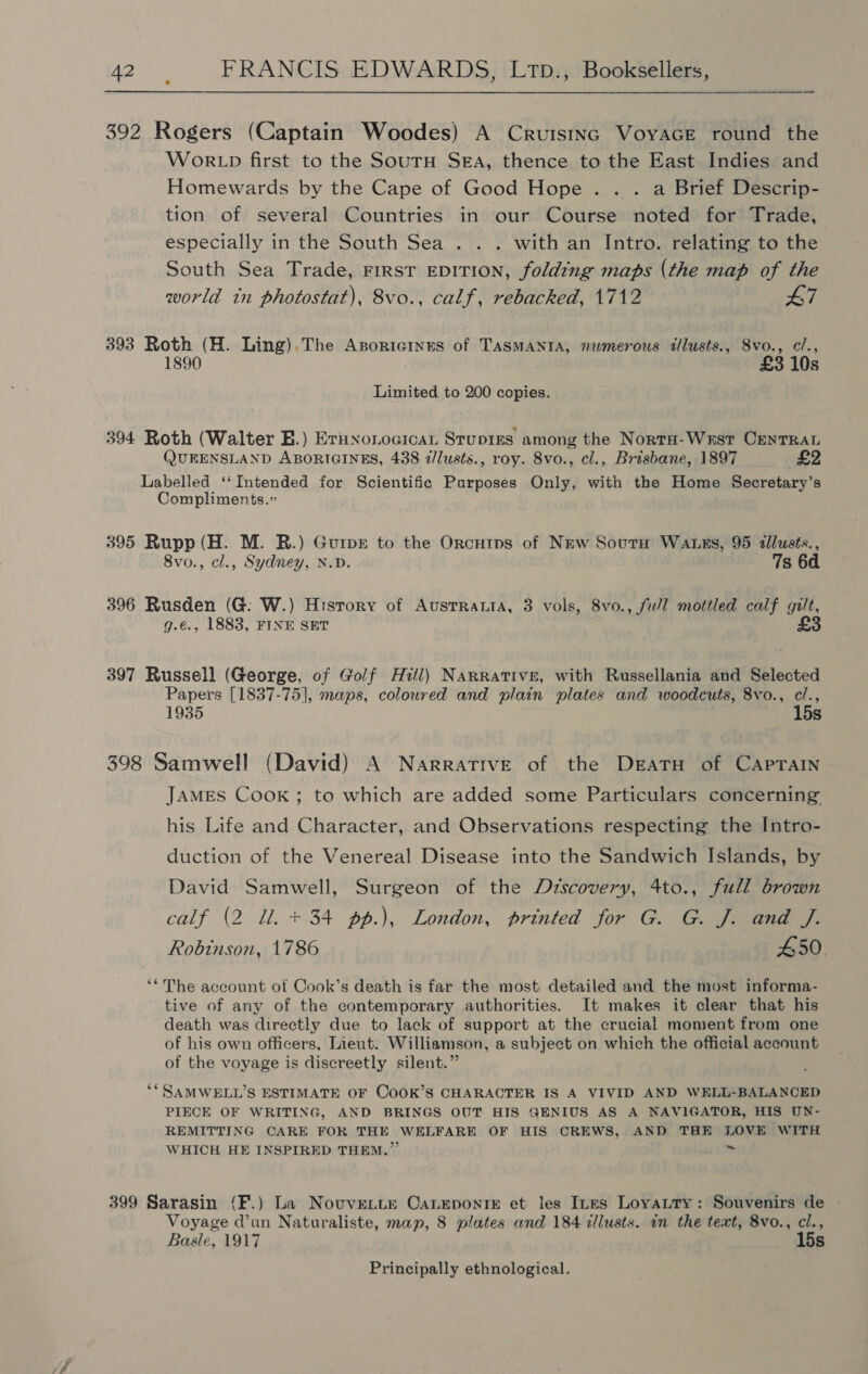 392 Rogers (Captain Woodes) A Crutstnc VoyacE round the WokRLD first to the Soutu SEA, thence to the East Indies and Homewards by the Cape of Good Hope. . . a Brief Descrip- tion of several Countries in our Course noted for Trade, especially in the South Sea . . . with an Intro. relating to the South Sea Trade, First EDITION, folding maps (the map of the world in photostat), 8vo., calf, rebacked, 1712 47 393 Roth (H. Ling).The Asoricines of TASMANIA, numerous illusts., Svo., c/., 1890 £3 10s Limited to 200 copies. 394 Roth (Walter B.) Eruxonocican Stupiss among the NortH-Wrst Centra QUEENSLAND ABORIGINES, 438 2/lusts., roy. 8vo., cl., Brisbane, 1897 £2 Labelled ‘‘Intended for Scientific Purposes Only, with the Home Secretary’s Compliments.” 395 Rupp (H. M. R.) Gurpr to the Orcutps of New SournH’ Wauss, 95 sllusts., 8vo., cl., Sydney, N.D. 7s 6d 396 Rusden (G: W.) History of AustTRataA, 3 vols, 8vo., fu/l mottled calf gilt, g.€., 1883, FINE SET £3 397 Russell (George, of Golf Hill) NaRRative, with Russellania and Selected Papers [1837-75], maps, coloured and plain plates and woodcuts, 8vo., cl., 1935 ~ 15s 398 Samwell (David) A Narrative of the DratH of CAPTAIN JAMES CooK ; to which are added some Particulars concerning his Life and Character, and Observations respecting the Intro- duction of the Venereal Disease into the Sandwich Islands, by David Samwell, Surgeon of the Dzrscovery, 4to., full brown calf (2 Ul. + 34 pp.), London, printed for G. G. J. and /. Robinson, 1786 450. ‘* The account of Cook’s death is far the most detailed and the most informa- tive of any of the contemporary authorities. It makes it clear that his death was directly due to lack of support at the crucial moment from one of his own officers, Lieut. Williamson, a subject on which the official account of the voyage is discreetly silent.” *“SAMWELL’S ESTIMATE OF CoOK’S CHARACTER IS A VIVID AND WELL-BALANCED PIECE OF WRITING, AND BRINGS OUT HIS GENIUS AS A NAVIGATOR, HIS UN- REMITTING CARE FOR THE WELFARE OF HIS CREWS, AND THE LOVE WITH WHICH HE INSPIRED THEM.” 399 Sarasin (F.) La Novuventr CaLeponig et les Ines Loyatty: Souvenirs de | Voyage d’un Naturaliste, map, 8 plates and 184 dllusts. in the text, 8vo., cl., Basle, 1917 15s Principally ethnological.