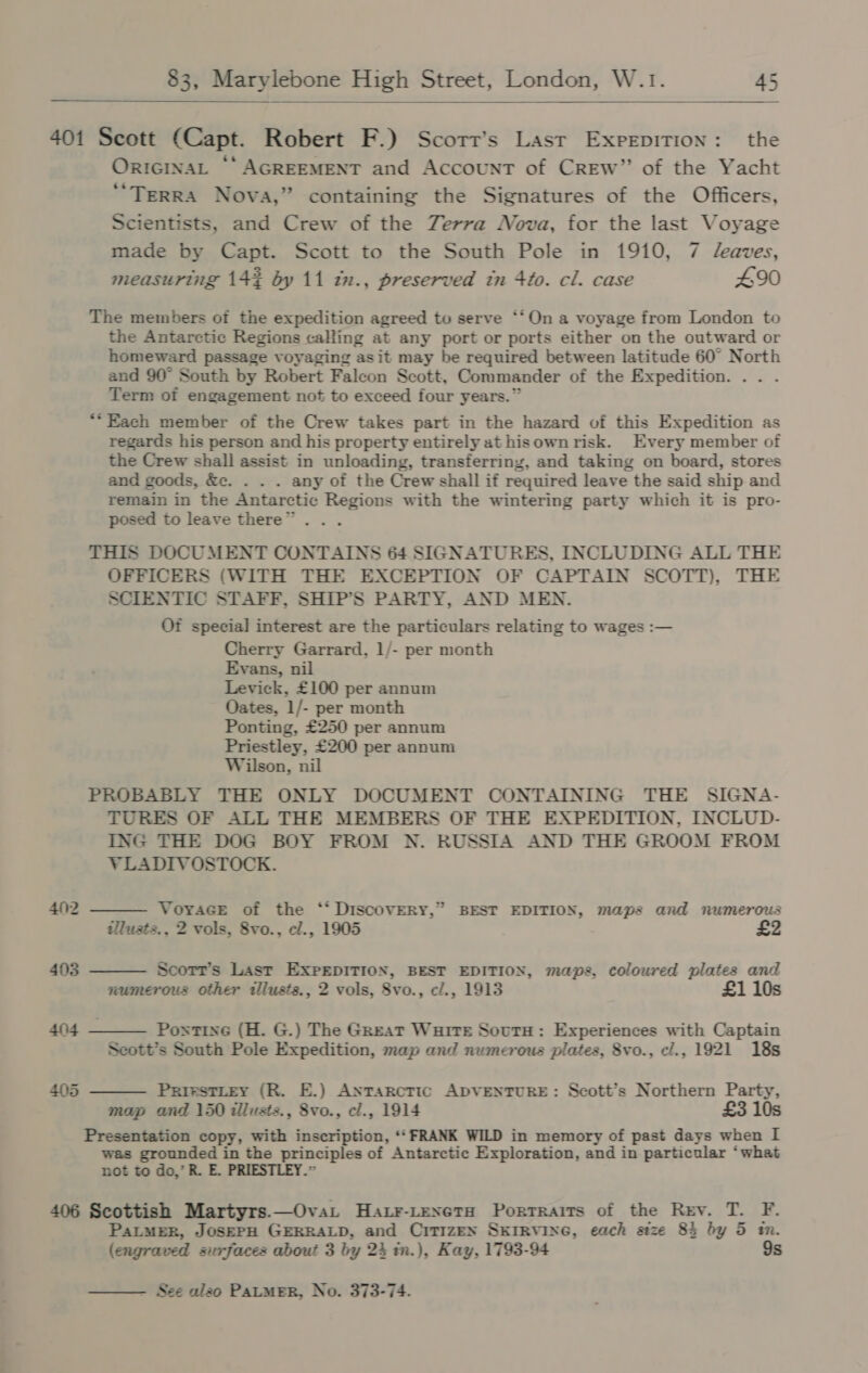   401 Scott (Capt. Robert F.) Scorr’s Last Exprpition: the OricinaL “‘AGREEMENT and Account of CREW” of the Yacht ‘“Terra Nova,” containing the Signatures of the Officers, Scientists, and Crew of the Zerra Nova, for the last Voyage made by Capt. Scott to the South Pole in 1910, 7 eaves, measuring 14% by 11 in., preserved tn 4to. cl. case £90 The members of the expedition agreed to serve ‘‘On a voyage from London to the Antarctic Regions calling at any port or ports either on the outward or homeward passage voyaging as it may be required between latitude 60° North and 90° South by Robert Falcon Scott, Commander of the Expedition. .. . Term of engagement not to exceed four years.” *“Each member of the Crew takes part in the hazard of this Expedition as regards his person and his property entirely at hisown risk. Every member of the Crew shall assist in unloading, transferring, and taking on board, stores and goods, &amp;c. . . . any of the Crew shall if required leave the said ship and remain in the Antarctic Regions with the wintering party which it is pro- posed to leave there”... THIS DOCUMENT CONTAINS 64 SIGNATURES, INCLUDING ALL THE OFFICERS (WITH THE EXCEPTION OF CAPTAIN SCOTT), THE SCIENTIC STAFF, SHIP’S PARTY, AND MEN. Of special interest are the particulars relating to wages :— Cherry Garrard, 1/- per month Evans, nil Levick, £100 per annum Oates, 1/- per month Ponting, £250 per annum Priestley, £200 per annum Wilson, nil PROBABLY THE ONLY DOCUMENT CONTAINING THE SIGNA- TURES OF ALL THE MEMBERS OF THE EXPEDITION, INCLUD- ING THE DOG BOY FROM N. RUSSIA AND THE GROOM FROM    VLADIVOSTOCK. 402 Voyace of the ‘‘ DiscoOVERY,” BEST EDITION, maps and numerous tllusts., 2 vols, 8vo., cl., 1905 403 Scotr’s Last EXPEDITION, BEST EDITION, maps, coloured plates and numerous other illusts., 2 vols, 8vo., cl., 1913 £1 10s 404 Pontine (H. G.) The Great Waite SoutH: Experiences with Captain Scott’s South Pole Expedition, map and numerous plates, 8vo., cl., 1921 18s 405  PrirstLtey (R. E.) Antarctic ADVENTURE: Scott’s Northern Party, map and 150 illusts., 8vo., cl., 1914 £3 10s Presentation copy, with inscription, ‘‘ FRANK WILD in memory of past days when I was grounded in the principles of Antarctic Exploration, and in particular ‘what not to do,’ R. E. PRIESTLEY.” 406 Scottish Martyrs.—OvaL Ha.r-texeta Porrraits of the Rev. T. F. PaLMER, JoSEPH GERRALD, and CiTIzEN SKIRVING, each size 85 by 5 m. (engraved surfaces about 3 by 24 in.), Kay, 1793-94 9s - See alzo PALMER, No. 373-74. 