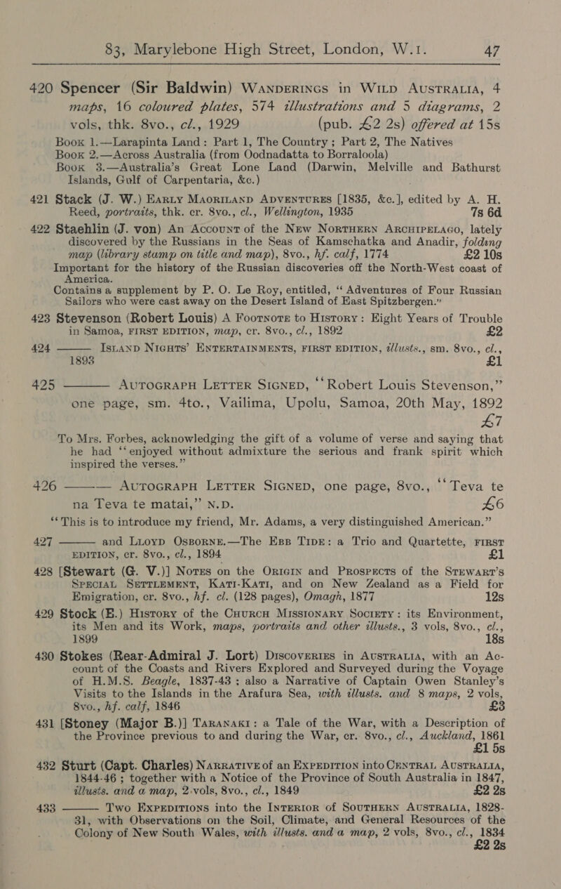 420 Spencer (Sir Baldwin) Wanperincs in Witp AustrRatiaA, 4 maps, 16 coloured plates, 574 tllustrations and 5 diagrams, 2 vols, thk. 8vo., cl., 1929 (pub. £2 2s) offered at 15s Boox 1.—Larapinta Land: Part 1, The Country ; Part 2, The Natives Book 2.—Across Australia (from Oodnadatta to Borraloola) Book 3.—Australia’s Great Lone Land (Darwin, Melville and Bathurst Islands, Gulf of Carpentaria, &amp;c.) 421 Stack (J. W.) Earty Maorinanp Apventurss [1835, &amp;c.], edited by A. H. Reed, portrazts, thk. cr. 8vo., cl., Wellington, 1935 7s 6d 422 Staehlin (J. von) An Account of the New NortHERN ARCHIPELAGO, lately discovered by the Russians in the Seas of Kamschatka and Anadir, foldeng map (library stump on title and map), 8vo., hf. calf, 1774 £2 10s Important for the history of the Russian discoveries off the North-West coast of America. Contains a supplement by P. O. Le Roy, entitled, ‘‘ Adventures of Four Russian Sailors who were cast away on the Desert Island of East Spitzbergen.” 423 Stevenson (Robert Louis) A Footnote to History: Eight Years of Trouble in Samoa, FIRST EDITION, map, cr. 8vo., cl., 1892 £2  424 Istanp NicHts’ ENTERTAINMENTS, FIRST EDITION, 2lusts., sm. 8vo., cl., 1893 ¢é ° 425 ——— AUTOGRAPH LETTER SIGNED, Robert Louis Stevenson,” one page, sm. 4to., Vailima, Upolu, Samoa, 20th May, 1892 L7 To Mrs. Forbes, acknowledging the gift of a volume of verse and saying that he had ‘‘enjoyed without admixture the serious and frank spirit which inspired the verses.” 426  — AuToGRAPH LETTER SIGNED, one page, 8vo., ‘Teva te na Teva te matai,”’ N.D. L6 ‘*This is to introduce my friend, Mr. Adams, a very distinguished American.” 427  and Lioyp OsspornE.—The Ess TIDE: a Trio and Quartette, FIRST EDITION, cr. 8vo., cl., 1894 428 [Stewart (G. V.)] Norss on the Orrern and Prospects of the SrewaRr’s SpecraL SerTLEMENT, Kari-Kati, and on New Zealand as a Field for Emigration, cr. 8vo., hf. cl. (128 pages), Omagh, 1877 12s 429 Stock (B.) History of the CourcnH Missronary Society: its Environment, its Men and its Work, maps, portraits and other illusts., 3 vols, 8vo., cl., 1899 18s 430 Stokes (Rear-Admiral J. Lort) Discoveries in AUsTRALIA, with an Ac- count of the Coasts and Rivers Explored and Surveyed during the Voyage of H.M.8. Beagle, 1837-43 ; also a Narrative of Captain Owen Stanley’s Visits to the Islands in the Arafura Sea, with cllusts. and 8 maps, 2 vols, 8vo., hf. calf, 1846 431 [Stoney (Major B.)] Taranaki: a Tale of the War, with a Description of the Province previous to and during the War, cr. 8vo., cl., Auckland, 1861 £1 5s 432 Sturt (Capt. Charles) Narrative of an ExpepitIon into ChNTRAL AUSTRALIA, 1844-46 ; together with a Notice of the Province of South Australia in 1847, illusis. and a map, 2-vols, 8vo., cl., 1849 £2 Ys Two EXPpepitTions into the INTERIOR of SOUTHERN AUSTRALIA, 1828- 31, with Observations on the Soil, Climate, and General Resources of the Colony of New South Wales, with ilusts. and a map, 2 vols, 8vo., ci., hae | 2 2s 433 